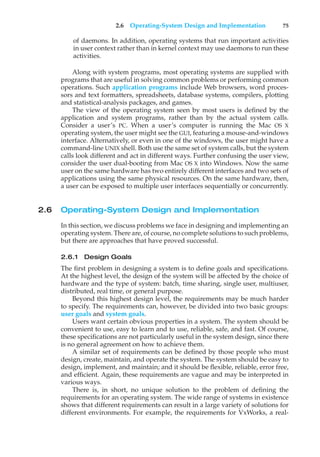 2.6 Operating-System Design and Implementation 75
of daemons. In addition, operating systems that run important activities
in user context rather than in kernel context may use daemons to run these
activities.
Along with system programs, most operating systems are supplied with
programs that are useful in solving common problems or performing common
operations. Such application programs include Web browsers, word proces-
sors and text formatters, spreadsheets, database systems, compilers, plotting
and statistical-analysis packages, and games.
The view of the operating system seen by most users is defined by the
application and system programs, rather than by the actual system calls.
Consider a user’s PC. When a user’s computer is running the Mac OS X
operating system, the user might see the GUI, featuring a mouse-and-windows
interface. Alternatively, or even in one of the windows, the user might have a
command-line UNIX shell. Both use the same set of system calls, but the system
calls look different and act in different ways. Further confusing the user view,
consider the user dual-booting from Mac OS X into Windows. Now the same
user on the same hardware has two entirely different interfaces and two sets of
applications using the same physical resources. On the same hardware, then,
a user can be exposed to multiple user interfaces sequentially or concurrently.
2.6 Operating-System Design and Implementation
In this section, we discuss problems we face in designing and implementing an
operating system. There are, of course, no complete solutions to such problems,
but there are approaches that have proved successful.
2.6.1 Design Goals
The first problem in designing a system is to define goals and specifications.
At the highest level, the design of the system will be affected by the choice of
hardware and the type of system: batch, time sharing, single user, multiuser,
distributed, real time, or general purpose.
Beyond this highest design level, the requirements may be much harder
to specify. The requirements can, however, be divided into two basic groups:
user goals and system goals.
Users want certain obvious properties in a system. The system should be
convenient to use, easy to learn and to use, reliable, safe, and fast. Of course,
these specifications are not particularly useful in the system design, since there
is no general agreement on how to achieve them.
A similar set of requirements can be defined by those people who must
design, create, maintain, and operate the system. The system should be easy to
design, implement, and maintain; and it should be flexible, reliable, error free,
and efficient. Again, these requirements are vague and may be interpreted in
various ways.
There is, in short, no unique solution to the problem of defining the
requirements for an operating system. The wide range of systems in existence
shows that different requirements can result in a large variety of solutions for
different environments. For example, the requirements for VxWorks, a real-
 
