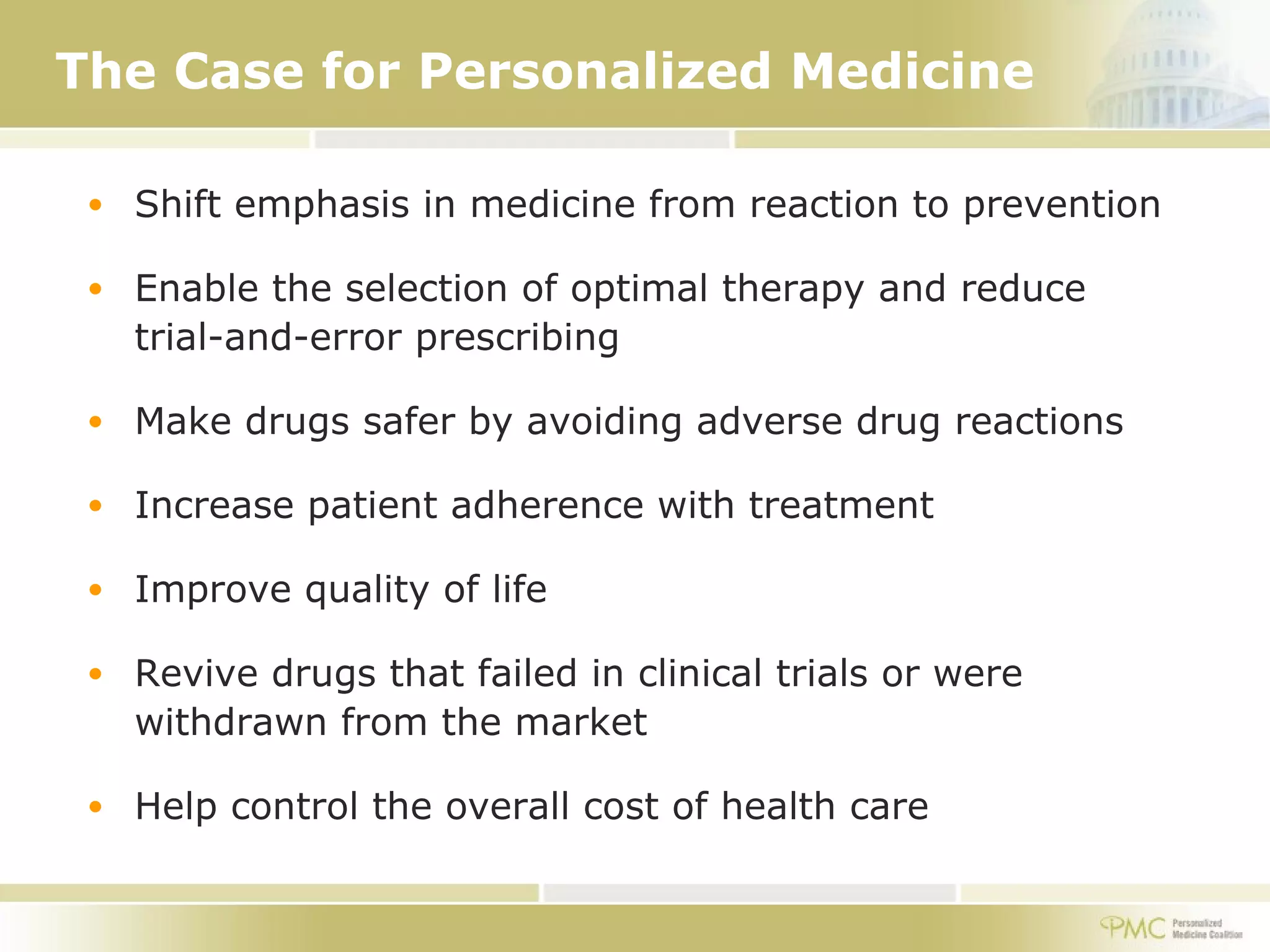 The Case for Personalized Medicine Shift emphasis in medicine from reaction to prevention Enable the selection of optimal therapy and reduce trial-and-error prescribing Make drugs safer by avoiding adverse drug reactions Increase patient adherence with treatment Improve quality of life Revive drugs that failed in clinical trials or were withdrawn from the market Help control the overall cost of health care