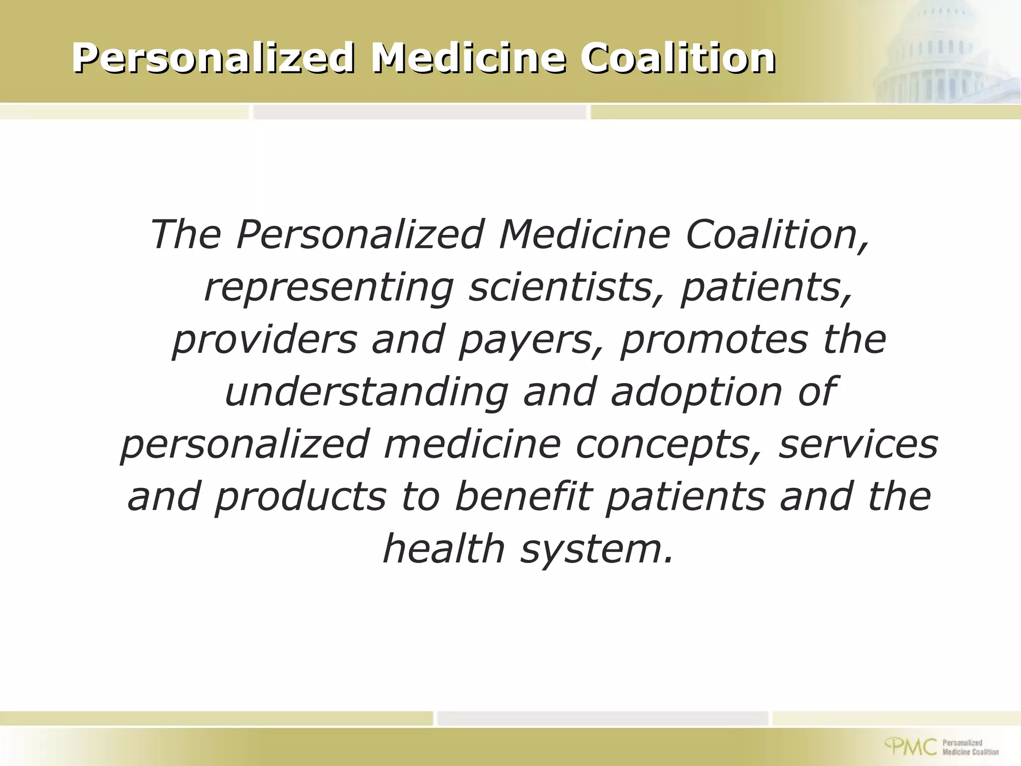 Personalized Medicine Coalition The Personalized Medicine Coalition, representing scientists, patients, providers and payers, promotes the understanding and adoption of personalized medicine concepts, services and products to benefit patients and the health system.