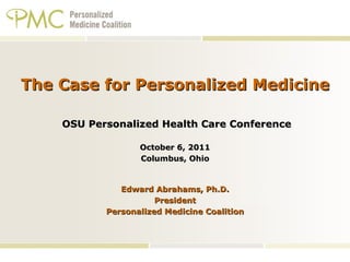 The Case for Personalized Medicine  OSU Personalized Health Care Conference October 6, 2011 Columbus, Ohio   Edward Abrahams, Ph.D. President Personalized Medicine Coalition 