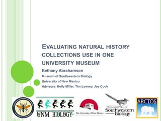 EVALUATING NATURAL HISTORY
COLLECTIONS USE IN ONE
UNIVERSITY MUSEUM
Bethany Abrahamson
Museum of Southwestern Biology
University of New Mexico
Advisors: Kelly Miller, Tim Lowrey, Joe Cook

 