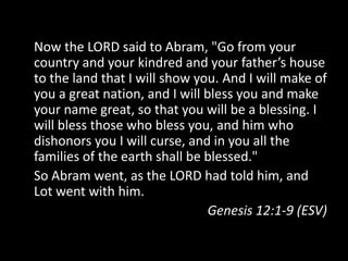 Now the LORD said to Abram, "Go from your
country and your kindred and your father’s house
to the land that I will show you. And I will make of
you a great nation, and I will bless you and make
your name great, so that you will be a blessing. I
will bless those who bless you, and him who
dishonors you I will curse, and in you all the
families of the earth shall be blessed."
So Abram went, as the LORD had told him, and
Lot went with him.
                                Genesis 12:1-9 (ESV)
 