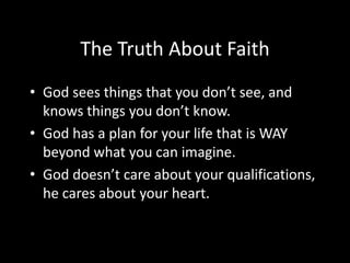 The Truth About Faith
• God sees things that you don’t see, and
  knows things you don’t know.
• God has a plan for your life that is WAY
  beyond what you can imagine.
• God doesn’t care about your qualifications,
  he cares about your heart.
 