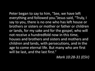 Peter began to say to him, "See, we have left
everything and followed you.”Jesus said, "Truly, I
say to you, there is no one who has left house or
brothers or sisters or mother or father or children
or lands, for my sake and for the gospel, who will
not receive a hundredfold now in this time,
houses and brothers and sisters and mothers and
children and lands, with persecutions, and in the
age to come eternal life. But many who are first
will be last, and the last first.“
                                  Mark 10:28-31 (ESV)
 