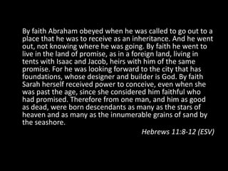 By faith Abraham obeyed when he was called to go out to a
place that he was to receive as an inheritance. And he went
out, not knowing where he was going. By faith he went to
live in the land of promise, as in a foreign land, living in
tents with Isaac and Jacob, heirs with him of the same
promise. For he was looking forward to the city that has
foundations, whose designer and builder is God. By faith
Sarah herself received power to conceive, even when she
was past the age, since she considered him faithful who
had promised. Therefore from one man, and him as good
as dead, were born descendants as many as the stars of
heaven and as many as the innumerable grains of sand by
the seashore.
                                        Hebrews 11:8-12 (ESV)
 