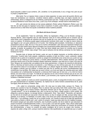 102
aquel paquete y saber lo que contiene. ¡Oh, Jonathan, tú me perdonarás, lo sé, si hago mal, pero es por
tu propio y sagrado bien!
Más tarde. Fue un regreso triste a casa en todos aspectos: la casa vacía del querido difunto que
fuera tan bondadoso con nosotros: Jonathan todavía pálido y aturdido bajo una ligera recaída de su
enfermedad, ahora un telegrama de van Helsing, quienquiera que sea: "Tengo la pena de participarle que
la señora Westenra murió hace cinco días, y que Lucy murió anteayer. Ambas fueron enterradas hoy."
¡Oh, qué cúmulo de dolores en tan pocas palabras! ¡Pobre señora Westenra! ¡Pobre Lucy! ¡Se
han ido; se han ido para no regresar nunca más a nosotros! ¡Y pobre, pobre Arthur, que ha perdido una
dulzura tal de su vida! Dios nos ayude a sobrellevar todos nuestros pesares.
Del diario del doctor Seward
22 de septiembre. Todo ha culminado. Arthur ha regresado a Ring y se ha llevado consigo a
Quincey Morris. ¡Qué magnífico tipo es este Quincey! Creo en lo más profundo de mi corazón que él
sufrió tanto como cualquiera de nosotros dos por la muerte de Lucy; pero supo sobreponerse a su dolor
como un estoico. Si América puede seguir produciendo hombres como este, no cabe la menor duda de
que llegará a ser una gran potencia en el mundo. Van Helsing está acostado, tomándose un descanso
preparatorio para su viaje. Se va a ir hoy por la noche a Ámsterdam, pero dice que regresará mañana por
la noche; que sólo quiere hacer algunos arreglos que únicamente pueden efectuarse en persona. Cuando
regrese, si puede, se quedará en mi casa; dice que tiene trabajo que hacer en Londres que le puede
llevar cierto tiempo. ¡Pobre viejo amigo! Temo que el esfuerzo de las últimas semanas ha roto hasta su
fortaleza de hierro.
Durante todo el tiempo del funeral, pude ver que él estaba haciendo un terrible esfuerzo por
refrenarse. Cuando todo hubo pasado, estábamos parados al lado de Arthur, quien, pobrecito, estaba
hablando de su parte en la operación cuando su sangre fue transferida a las venas de Lucy; pude ver que
el rostro de van Helsing se ponía blanco y morado alternadamente. Arthur estaba diciendo que desde
entonces sentía como si los dos hubiesen estado realmente casados y que ella era su mujer a los ojos de
Dios. Ninguno de nosotros dijo una palabra de las otras operaciones, y ninguno de nosotros la dirá jamás.
Arthur y Quincey se fueron juntos a la estación, y van Helsing y yo nos vinimos para acá. En el momento
que estuvimos solos en el carruaje dio rienda suelta a un ataque regular de histeria. Desde entonces se
ha negado a admitir que fue histeria, e insiste que sólo fue su sentido del humor manifestándose bajo
condiciones muy terribles. Rió hasta que se puso a llorar y yo tuve que bajar las celosías para que nadie
nos pudiera ver y malinterpretar la situación; y entonces lloró hasta que rió otra vez; y río y lloró al mismo
tiempo, tal como hace una mujer. Yo traté de ser riguroso con él, de la misma manera que se es con una
mujer en iguales circunstancias; pero no dio efecto. ¡Los hombres y las mujeres son tan diferentes en su
fortaleza o debilidad nerviosa!
Luego, cuando su rostro se volvió nuevamente grave y serio, le pregunté el motivo de su júbilo y
por qué precisamente en aquellos momentos. Su réplica fue en cierta manera característica de él, pues
fue lógica, llena de fuerza y misterio. Dijo:
—Ah, usted no comprende, amigo John. No crea que no estoy triste, aunque río. Fíjese, he
llorado aun cuando la risa me ahogaba. Pero no piense más que estoy todo triste cuando lloro, pues la
risa hubiera llegado de la misma manera. Recuerde siempre que la risa que toca a su puerta, y dice:
"¿puedo entrar?", no es la verdadera risa. ¡No! La risa es una reina, y llega cuando y como quiere. No
pregunta a persona alguna; no escoge tiempo o adecuación. Dice: "aquí estoy". Recuerde, por ejemplo,
yo me dolí en el corazón por esa joven chica tan dulce; yo doy mi sangre por ella, aunque estoy viejo y
gastado; di mi tiempo, mi habilidad, mi sueño; dejo a mis otros que sufran necesidad para que ella pueda
tener todo. Y sin embargo, puedo reír en su propia tumba, reír cuando la tierra de la pala del sepulturero
caía sobre su féretro y decía ¡tud!, ¡tud!, sobre mi corazón, hasta que éste retiró de mis mejillas la sangre.
Mi corazón sangró por ese pobre muchacho, ese muchacho querido, tan de la edad en que estuviera mi
propio muchacho si bendecidamente viviera, y con su pelo y sus ojos tan iguales. Vaya, ahora usted sabe
por qué yo lo quiero tanto. Y sin embargo, cuando él dice cosas que conmueven mi corazón de hombre
tan profundamente, y hacen mi corazón de padre nostálgico de él como de ningún otro hombre, ni
siquiera de usted, amigo John, porque nosotros estamos más equilibrados en experiencias que un padre
 