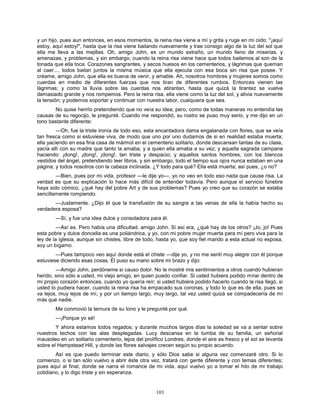103
y un hijo, pues aun entonces, en esos momentos, la reina risa viene a mí y grita y ruge en mi oído: "¡aquí
estoy, aquí estoy!", hasta que la risa viene bailando nuevamente y trae consigo algo de la luz del sol que
ella me lleva a las mejillas. Oh, amigo John, es un mundo extraño, un mundo lleno de miserias, y
amenazas, y problemas, y sin embargo, cuando la reina risa viene hace que todos bailemos al son de la
tonada que ella toca. Corazones sangrantes, y secos huesos en los cementerios, y lágrimas que queman
al caer..., todos bailan juntos la misma música que ella ejecuta con esa boca sin risa que posee. Y
créame, amigo John, que ella es buena de venir, y amable. Ah, nosotros hombres y mujeres somos como
cuerdas en medio de diferentes fuerzas que nos tiran de diferentes rumbos. Entonces vienen las
lágrimas; y como la lluvia sobre las cuerdas nos atirantan, hasta que quizá la tirantez se vuelve
demasiado grande y nos rompemos. Pero la reina risa, ella viene como la luz del sol, y alivia nuevamente
la tensión; y podemos soportar y continuar con nuestra labor, cualquiera que sea.
No quise herirlo pretendiendo que no veía su idea; pero, como de todas maneras no entendía las
causas de su regocijo, le pregunté. Cuando me respondió, su rostro se puso muy serio, y me dijo en un
tono bastante diferente:
—Oh, fue la triste ironía de todo eso, esta encantadora dama engalanada con flores, que se veía
tan fresca como si estuviese viva, de modo que uno por uno dudamos de si en realidad estaba muerta;
ella yaciendo en esa fina casa de mármol en el cementerio solitario, donde descansan tantas de su clase,
yacía allí con su madre que tanto la amaba, y a quien ella amaba a su vez; y aquella sagrada campana
haciendo: ¡dong!, ¡dong!, ¡dong!, tan triste y despacio; y aquellos santos hombres, con los blancos
vestidos del ángel, pretendiendo leer libros, y sin embargo, todo el tiempo sus ojos nunca estaban en una
página; y todos nosotros con la cabeza inclinada. ¿Y todo para qué? Ella está muerta; así pues, ¿o no?
—Bien, pues por mi vida, profesor —le dije yo—, yo no veo en todo eso nada que cause risa. La
verdad es que su explicación lo hace más difícil de entender todavía. Pero aunque el servicio fúnebre
haya sido cómico, ¿qué hay del pobre Art y de sus problemas? Pues yo creo que su corazón se estaba
sencillamente rompiendo.
—Justamente. ¿Dijo él que la transfusión de su sangre a las venas de ella la había hecho su
verdadera esposa?
—Sí, y fue una idea dulce y consoladora para él.
—Así es. Pero había una dificultad, amigo John. Si así era, ¿qué hay de los otros? ¡Jo, jo! Pues
esta pobre y dulce doncella es una poliándrica, y yo, con mi pobre mujer muerta para mí pero viva para la
ley de la iglesia, aunque sin chistes, libre de todo, hasta yo, que soy fiel marido a esta actual no esposa,
soy un bígamo.
—Pues tampoco veo aquí donde está el chiste —dije yo, y no me sentí muy alegre con él porque
estuviese diciendo esas cosas. Él puso su mano sobre mi brazo y dijo:
—Amigo John, perdóneme si causo dolor. No le mostré mis sentimientos a otros cuando hubieran
herido, sino sólo a usted, mi viejo amigo, en quien puedo confiar. Si usted hubiera podido mirar dentro de
mi propio corazón entonces, cuando yo quería reír; si usted hubiera podido hacerlo cuando la risa llegó, si
usted lo pudiera hacer, cuando la reina risa ha empacado sus coronas, y todo lo que es de ella, pues se
va lejos, muy lejos de mí, y por un tiempo largo, muy largo, tal vez usted quizá se compadecería de mí
más que nadie.
Me conmovió la ternura de su tono y le pregunté por qué.
—¡Porque yo sé!
Y ahora estamos todos regados; y durante muchos largos días la soledad se va a sentar sobre
nuestros techos con las alas desplegadas. Lucy descansa en la tumba de su familia, un señorial
mausoleo en un solitario cementerio, lejos del prolífico Londres, donde el aire es fresco y el sol se levanta
sobre el Hampstead Hill, y donde las flores salvajes crecen según su propio acuerdo.
Así es que puedo terminar este diario; y sólo Dios sabe si alguna vez comenzaré otro. Si lo
comienzo, o si tan sólo vuelvo a abrir éste otra vez, tratará con gente diferente y con temas diferentes;
pues aquí al final, donde se narra el romance de mi vida, aquí vuelvo yo a tomar el hilo de mi trabajo
cotidiano, y lo digo triste y sin esperanza.
 