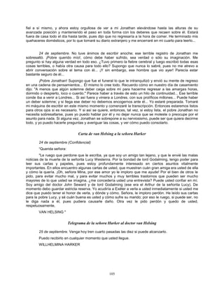 105
fiel a sí mismo, y ahora estoy orgullosa de ver a mi Jonathan elevándose hasta las alturas de su
avanzada posición y manteniendo el paso en toda forma con los deberes que recaen sobre él. Estará
fuera de casa todo el día hasta tarde, pues dijo que no regresaría a la hora de comer. He terminado mis
quehaceres domésticos, por lo que tomaré su diario extranjero y me encerraré en mi cuarto para leerlo...
24 de septiembre. No tuve ánimos de escribir anoche; ese terrible registro de Jonathan me
sobresaltó. ¡Pobre querido mío!, cómo debe haber sufrido, sea verdad o sólo su imaginación. Me
pregunto si hay alguna verdad en todo eso. ¿Tuvo primero la fiebre cerebral y luego escribió todas esas
cosas terribles, o había otra causa para todo ello? Supongo que nunca lo sabré, pues no me atrevo a
abrir conversación sobre el tema con él... ¡Y sin embargo, ese hombre que vio ayer! Parecía estar
bastante seguro de él...
¡Pobre Jonathan! Supongo que fue el funeral lo que le intranquilizó y envió su mente de regreso
en una cadena de pensamientos... Él mismo lo cree todo. Recuerdo cómo en nuestro día de casamiento
dijo: "A menos que algún solemne deber caiga sobre mí para hacerme regresar a las amargas horas,
dormido o despierto, loco o cuerdo." Parece haber a través de esto un hilo de continuidad... Ese terrible
conde iba a venir a Londres... Si así fuera y viniera a Londres, con sus prolíficos millones... Puede haber
un deber solemne; y si llega ese deber no debemos encogernos ante él... Yo estaré preparada. Tomaré
mi máquina de escribir en este mismo momento y comenzaré la transcripción. Entonces estaremos listos
para otros ojos si es necesario. Y si así se quiere, entonces, tal vez, si estoy lista, el pobre Jonathan no
necesita sobresaltarse, pues yo puedo hablar por él y no dejar nunca que se moleste o preocupe por el
asunto para nada. Si alguna vez, Jonathan se sobrepone a su nerviosismo, puede ser que quiera decirme
todo, y yo puedo hacerle preguntas y averiguar las cosas, y ver cómo puedo consolarlo.
Carta de van Helsing a la señora Harker
24 de septiembre (Confidencial)
“Querida señora:
"Le ruego que perdone que le escriba, ya que soy un amigo tan lejano, y que le envié las malas
noticias de la muerte de la señorita Lucy Westenra. Por la bondad de lord Godalming, tengo poder para
leer sus cartas y papeles, pues estoy profundamente interesado en ciertos asuntos vitalmente
importantes. En ellos encuentro algunas cartas de usted, que muestran cuán gran amiga era usted de ella
y cómo la quería. ¡Oh, señora Mina, por ese amor yo le imploro que me ayude! Por el bien de otros le
pido, para evitar mucho mal, y para evitar muchos y muy terribles trastornos que pueden ser mucho
mayores de lo que usted se imagina, ¿me concedería usted una entrevista? Puede usted confiar en mí.
Soy amigo del doctor John Seward y de lord Godalming (ese era el Arthur de la señorita Lucy). De
momento debo guardar estricta reserva. Yo acudiría a Exéter a verla a usted inmediatamente si usted me
dice que puedo tener el honor de verla, y dónde y cómo. Señora, le imploro perdón. He leído sus cartas
para la pobre Lucy, y sé cuán buena es usted y cómo sufre su marido; por eso le ruego, si puede ser, no
le diga nada a él, pues pudiera causarle daño. Otra vez le pido perdón y quedo de usted,
respetuosamente,
VAN HELSING "
Telegrama de la señora Harker al doctor van Helsing
25 de septiembre. Venga hoy tren cuarto pasadas las diez si puede alcanzarlo.
Puedo recibirlo en cualquier momento que usted llegue.
WILLHELMINA HARKER
 