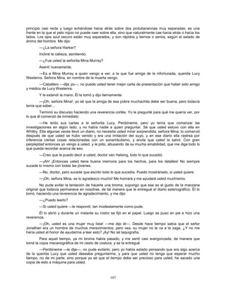 107
principio casi recta y luego echándose hacia atrás sobre dos protuberancias muy separadas; es una
frente en la que el pelo rojizo no puede caer sobre ella, sino que naturalmente cae hacia atrás o hacia los
lados. Los ojos azul oscuro están muy separados, y son rápidos y tiernos o serios, según el estado de
ánimo del hombre. Me dijo:
—¿La señora Harker?
Incliné la cabeza, asintiendo.
—¿Fue usted la señorita Mina Murray?
Asentí nuevamente.
—Es a Mina Murray a quien vengo a ver; a la que fue amiga de la infortunada, querida Lucy
Westenra. Señora Mina, en nombre de la muerta vengo.
—Caballero —dije yo—, no puede usted tener mejor carta de presentación que haber sido amigo
y médico de Lucy Westenra.
Y le extendí la mano. Él la tomó y dijo tiernamente:
—¡Oh, señora Mina!, yo sé que la amiga de esa pobre muchachita debe ser buena, pero todavía
tenía que saber...
Terminó su discurso haciendo una reverencia cortés. Yo le pregunté para qué me quería ver, por
lo que él comenzó de inmediato:
—He leído sus cartas a la señorita Lucy. Perdóneme, pero yo tenía que comenzar las
investigaciones en algún lado, y no había nadie a quien preguntar. Sé que usted estuvo con ella en
Whitby. Ella algunas veces llevó un diario, no necesita usted mirar sorprendida, señora Mina; lo comenzó
después de que usted se hubo venido y era una imitación del suyo, y en ese diario ella rastrea por
inferencia ciertas cosas relacionadas con un sonambulismo, y anota que usted la salvó. Con gran
perplejidad entonces yo vengo a usted, y le pido, abusando de su mucha amabilidad, que me diga todo lo
que pueda recordar acerca de eso.
—Creo que le puedo decir a usted, doctor van Helsing, todo lo que sucedió.
—¡Ah! ¡Entonces usted tiene buena memoria para los hechos, para los detalles! No siempre
sucede lo mismo con todas las jóvenes.
—No, doctor, pero sucede que escribí todo lo que sucedía. Puedo mostrárselo, si usted quiere.
—¡Oh, señora Mina, se lo agradezco mucho! Me honrará y me ayudará usted muchísimo.
No pude evitar la tentación de hacerle una broma; supongo que ese es el gusto de la manzana
original que todavía permanece en nosotras, de tal manera que le entregué el diario estenográfico. Él lo
tomó, haciendo una reverencia de agradecimiento, y me dijo:
—¿Puedo leerlo?
—Si usted quiere —le respondí, tan modestamente como pude.
Él lo abrió y durante un instante su rostro se fijó en el papel. Luego se puso en pie e hizo una
reverencia.
—¡Oh, usted es una mujer muy lista! —me dijo él—. Desde hace tiempo sabía que el señor
Jonathan era un hombre de muchos merecimientos; pero vea, su mujer no le va a la zaga. ¿Y no me
haría usted el honor de ayudarme a leer esto? ¡Ay! No sé taquigrafía.
Para aquel tiempo, ya mi broma había pasado, y me sentí casi avergonzada; de manera que
tomé la copia mecanográfica de mi cesto de costura, y se la entregué
—Perdóneme —le dije—, no pude evitarlo; pero yo había estado pensando que era algo acerca
de la querida Lucy que usted deseaba preguntarme, y para que usted no tenga que esperar mucho
tiempo, no de mi parte, sino porque yo sé que el tiempo debe ser precioso para usted, he sacado una
copia de esto a máquina para usted.
 