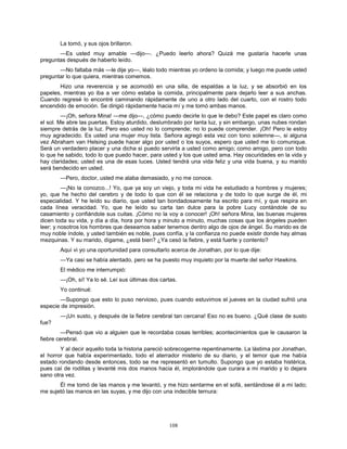 108
La tomó, y sus ojos brillaron.
—Es usted muy amable —dijo—. ¿Puedo leerlo ahora? Quizá me gustaría hacerle unas
preguntas después de haberlo leído.
—No faltaba más —le dije yo—, léalo todo mientras yo ordeno la comida; y luego me puede usted
preguntar lo que quiera, mientras comemos.
Hizo una reverencia y se acomodó en una silla, de espaldas a la luz, y se absorbió en los
papeles, mientras yo iba a ver cómo estaba la comida, principalmente para dejarlo leer a sus anchas.
Cuando regresé lo encontré caminando rápidamente de uno a otro lado del cuarto, con el rostro todo
encendido de emoción. Se dirigió rápidamente hacia mí y me tomó ambas manos.
—¡Oh, señora Mina! —me dijo—, ¿cómo puedo decirle lo que le debo? Este papel es claro como
el sol. Me abre las puertas. Estoy aturdido, deslumbrado por tanta luz, y sin embargo, unas nubes rondan
siempre detrás de la luz. Pero eso usted no lo comprende; no lo puede comprender. ¡Oh! Pero le estoy
muy agradecido. Es usted una mujer muy lista. Señora agregó esta vez con tono solemne—, si alguna
vez Abraham van Helsing puede hacer algo por usted o los suyos, espero que usted me lo comunique.
Será un verdadero placer y una dicha si puedo servirla a usted como amigo; como amigo, pero con todo
lo que he sabido, todo lo que puedo hacer, para usted y los que usted ama. Hay oscuridades en la vida y
hay claridades; usted es una de esas luces. Usted tendrá una vida feliz y una vida buena, y su marido
será bendecido en usted.
—Pero, doctor, usted me alaba demasiado, y no me conoce.
—¡No la conozco...! Yo, que ya soy un viejo, y toda mi vida he estudiado a hombres y mujeres;
yo, que he hecho del cerebro y de todo lo que con él se relaciona y de todo lo que surge de él, mi
especialidad. Y he leído su diario, que usted tan bondadosamente ha escrito para mí, y que respira en
cada línea veracidad. Yo, que he leído su carta tan dulce para la pobre Lucy contándole de su
casamiento y confiándole sus cuitas. ¡Cómo no la voy a conocer! ¡Oh! señora Mina, las buenas mujeres
dicen toda su vida, y día a día, hora por hora y minuto a minuto, muchas cosas que los ángeles pueden
leer; y nosotros los hombres que deseamos saber tenemos dentro algo de ojos de ángel. Su marido es de
muy noble índole, y usted también es noble, pues confía, y la confianza no puede existir donde hay almas
mezquinas. Y su marido, dígame, ¿está bien? ¿Ya cesó la fiebre, y está fuerte y contento?
Aquí vi yo una oportunidad para consultarlo acerca de Jonathan, por lo que dije:
—Ya casi se había alentado, pero se ha puesto muy inquieto por la muerte del señor Hawkins.
El médico me interrumpió:
—¡Oh, sí! Ya lo sé. Leí sus últimas dos cartas.
Yo continué:
—Supongo que esto lo puso nervioso, pues cuando estuvimos el jueves en la ciudad sufrió una
especie de impresión.
—¡Un susto, y después de la fiebre cerebral tan cercana! Eso no es bueno. ¿Qué clase de susto
fue?
—Pensó que vio a alguien que le recordaba cosas terribles; acontecimientos que le causaron la
fiebre cerebral.
Y al decir aquello toda la historia pareció sobrecogerme repentinamente. La lástima por Jonathan,
el horror que había experimentado, todo el aterrador misterio de su diario, y el temor que me había
estado rondando desde entonces, todo se me representó en tumulto. Supongo que yo estaba histérica,
pues caí de rodillas y levanté mis dos manos hacia él, implorándole que curara a mi marido y lo dejara
sano otra vez.
Él me tomó de las manos y me levantó, y me hizo sentarme en el sofá, sentándose él a mi lado;
me sujetó las manos en las suyas, y me dijo con una indecible ternura:
 
