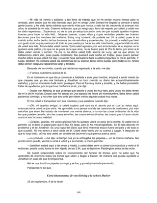 109
—Mi vida es yerma y solitaria, y tan llena de trabajo que no he tenido mucho tiempo para la
amistad, pero desde que he sido llamado aquí por mi amigo John Seward he llegado a conocer a tanta
gente buena, y he visto tanta nobleza que siento más que nunca, y esto ha ido creciendo al avanzar mis
años, la soledad de mi vida. Créame, entonces, que yo vengo aquí lleno de respeto por usted, y usted me
ha dado esperanza... Esperanza, no de lo que yo estoy buscando, sino de que todavía quedan mujeres
buenas para hacer la vida feliz... Mujeres buenas, cuyas vidas y cuyas verdades pueden ser buenas
lecciones para los hombres del mañana. Estoy muy contento de poderle ser útil a usted, pues si su
marido sufre, sufre dentro de los dominios de mis estudios y experiencias. Le prometo a usted que haré
con gusto todo lo que pueda por él; todo lo que pueda por hacer su vida más fuerte, y que también la vida
de usted sea feliz. Ahora debe usted comer. Está usted agotada y tal vez emocionada. A su esposo no le
gustará verla pálida; y lo que no le gusta de la que ama, no es bueno para él. Por lo tanto, por amor a él
debe usted comer y sonreír. Ya me lo ha dicho usted todo acerca de Lucy, así es que ahora no
hablaremos sobre ello, pues puede molestarla. Me quedaré esta noche en Exéter, pues quiero pensar
mucho sobre lo que usted me dijo, y cuando haya pensado le haré a usted preguntas, si me lo permite. Y
luego, también me contará usted los problemas de su esposo tanto como pueda, pero todavía no. Ahora
debe comer; después hablaremos largo y tendido.
Después de la comida, cuando ya habíamos regresado a la sala, me dijo:
—Y ahora, cuénteme acerca de él.
En el momento en que iba a comenzar a hablarle a este gran hombre, empecé a sentir miedo de
que creyese que yo era una tontuela y Jonathan un loco (siendo su diario tan extraordinariamente
extraño), y por un momento dudé cómo proseguir. Pero él fue muy dulce y amable, y me había prometido
tratar de ayudarme, por lo que tuve confianza en él, y le dije:
—Doctor van Helsing, lo que yo tengo que decirle a usted es muy raro, pero usted no debe reírse
de mí ni de mi marido. Desde ayer he estado en una especie de fiebre de incertidumbre; debe tener usted
paciencia conmigo, y no creer que soy tonta por haber creído algunas cosas muy raras.
Él me volvió a tranquilizar con sus maneras y sus palabras cuando dijo:
—¡Oh, mi querida amiga!, si usted supiera qué raro es el asunto por el cual yo estoy aquí,
entonces sería usted la que reiría. He aprendido a no pensar mal de las creencias de cualquiera, por más
extrañas que sean. He tratado de mantener una mente abierta; y no son las cosas ordinarias de la vida
las que pueden cerrarla, sino las cosas extrañas; las cosas extraordinarias, las cosas que lo hacen dudar
a uno si son locura o realidad.
—¡Gracias, gracias, mil veces gracias! Me ha quitado usted un peso de la mente. Si usted me lo
permite, yo le daré un papel para que lo lea. Es largo, pero lo he mecanografiado. En él está descrito mi
problema y el de Jonathan. Es una copia del diario que llevó mientras estuvo fuera del país y de todo lo
que sucedió. No me atrevo a decir nada de él. Usted debe leerlo por su cuenta y juzgar. Y después de
que lo haya visto, tal vez sea usted tan amable de decirme lo que piensa acerca de él.
—Lo prometo —me dijo, al tiempo que yo le entregaba los papeles—; en la misma mañana, tan
pronto como pueda, vendré a verla a usted y a su marido, si me lo permite.
—Jonathan estará aquí a las once y media, y usted debe venir a comer con nosotros y verlo a él
entonces; podría usted tomar el tren rápido de las 3:34, que lo dejará en Paddington antes de las ocho.
Se quedó sorprendido sobre mi conocimiento del horario de trenes, pero no sabe que he
aprendido de memoria todos los trenes que salen y llegan a Exéter, de manera que pueda ayudarle a
Jonathan en caso de que él tenga prisa.
Así es que tomó los papeles consigo y se fue, y yo estoy sentada pensando...
Pensando no sé qué.
Carta (manuscrita) de van Helsing a la señora Harker
25 de septiembre, 6 de la tarde
 