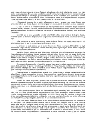 11
vista no parecía tener ninguna ventana. Pasando a través de éste, abrió todavía otra puerta y me hizo
señas para que pasara. Era una vista agradable, pues allí había un gran dormitorio muy bien alumbrado y
calentado con el fuego de otro hogar, que también acababa de ser encendido, pues los leños de encima
todavía estaban frescos y enviaban un hueco chisporroteo a través de la amplia chimenea. El propio
conde dejó mi equipaje adentro y se retiró, diciendo antes de cerrar la puerta:
—Necesitará, después de su viaje, refrescarse un poco y arreglar sus cosas. Espero que
encuentre todo lo que desee. Cuando termine venga al otro cuarto, donde encontrará su cena preparada.
La luz y el calor de la cortés bienvenida que me dispensó el conde parecieron disipar todas mis
antiguas dudas y temores. Entonces, habiendo alcanzado nuevamente mi estado normal, descubrí que
estaba medio muerto de hambre, así es que me arreglé lo más rápidamente posible y entré en la otra
habitación.
Encontré que la cena ya estaba servida. Mi anfitrión estaba en pie al lado de la gran fogata,
reclinado contra la chimenea de piedra; hizo un gracioso movimiento con la mano, señalando la mesa, y
dijo:
—Le ruego que se siente y cene como mejor le plazca. Espero que usted me excuse por no
acompañarlo; pero es que yo ya comí, y generalmente no ceno.
Le entregué la carta sellada que el señor Hawkins me había encargado. Él la abrió y la leyó
seriamente; luego, con una encantadora sonrisa, me la dio para que yo la leyera. Por lo menos un pasaje
de ella me proporcionó gran placer:
"Lamento que un ataque de gota, enfermedad de la cual estoy constantemente sufriendo, me
haga absolutamente imposible efectuar cualquier viaje por algún tiempo; pero me alegra decirle que
puedo enviarle un sustituto eficiente, una persona en la cual tengo la más completa confianza. Es un
hombre joven, lleno de energía y de talento, y de gran ánimo y disposición. Es discreto y silencioso, y ha
crecido y madurado a mi servicio. Estará preparado para atenderlo cuando usted guste durante su
estancia en esa ciudad, y tomará instrucciones de usted en todos los asuntos."
El propio conde se acercó a mí y quitó la tapa del plato, y de inmediato ataqué un excelente pollo
asado. Esto, con algo de queso y ensalada, y una botella de Tokay añejo, del cual bebí dos vasos, fue mi
cena. Durante el tiempo que estuve comiendo el conde me hizo muchas preguntas acerca de mi viaje, y
yo le comuniqué todo lo que había experimentado.
Para ese tiempo ya había terminado la cena, y por indicación de mi anfitrión había acercado una
silla al fuego y había comenzado a fumar un cigarro que él me había ofrecido al mismo tiempo que se
excusaba por no fumar. Así tuve oportunidad de observarlo, y percibí que tenía una fisonomía de rasgos
muy acentuados.
Su cara era fuerte, muy fuerte, aguileña, con un puente muy marcado sobre la fina nariz y las
ventanas de ella peculiarmente arqueadas; con una frente alta y despejada, y el pelo gris que le crecía
escasamente alrededor de las sienes, pero profusamente en otras partes. Sus cejas eran muy espesas,
casi se encontraban en el entrecejo, y con un pelo tan abundante que parecía encresparse por su misma
profusión.
La boca, por lo que podía ver de ella bajo el tupido bigote, era fina y tenía una apariencia más
bien cruel, con unos dientes blancos peculiarmente agudos; éstos sobresalían sobre los labios, cuya
notable rudeza mostraba una singular vitalidad en un hombre de su edad. En cuanto a lo demás, sus
orejas eran pálidas y extremadamente puntiagudas en la parte superior; el mentón era amplio y fuerte, y
las mejillas firmes, aunque delgadas. La tez era de una palidez extraordinaria.
Entre tanto, había notado los dorsos de sus manos mientras descansaban sobre sus rodillas a la
luz del fuego, y me habían parecido bastante blancas y finas; pero viéndolas más de cerca, no pude
evitar notar que eran bastante toscas, anchas y con dedos rechonchos. Cosa rara, tenían pelos en el
centro de la palma. Las uñas eran largas y finas, y recortadas en aguda punta. Cuando el conde se
inclinó hacia mí y una de sus manos me tocó, no pude reprimir un escalofrío. Pudo haber sido su aliento,
que era fétido, pero lo cierto es que una terrible sensación de náusea se apoderó de mí, la cual, a pesar
del esfuerzo que hice, no pude reprimir. Evidentemente, el conde, notándola, se retiró, y con una sonrisa
 