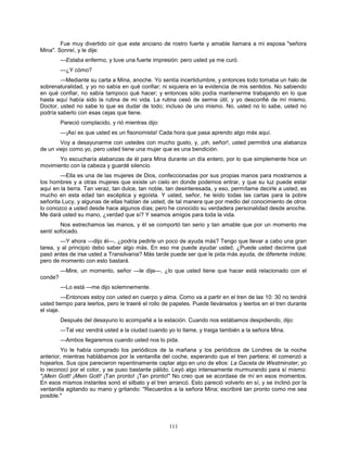 111
Fue muy divertido oír que este anciano de rostro fuerte y amable llamara a mi esposa "señora
Mina". Sonreí, y le dije:
—Estaba enfermo, y tuve una fuerte impresión: pero usted ya me curó.
—¿Y cómo?
—Mediante su carta a Mina, anoche. Yo sentía incertidumbre, y entonces todo tomaba un halo de
sobrenaturalidad, y yo no sabía en qué confiar; ni siquiera en la evidencia de mis sentidos. No sabiendo
en qué confiar, no sabía tampoco qué hacer; y entonces sólo podía mantenerme trabajando en lo que
hasta aquí había sido la rutina de mi vida. La rutina cesó de serme útil, y yo desconfié de mí mismo.
Doctor, usted no sabe lo que es dudar de todo; incluso de uno mismo. No, usted no lo sabe, usted no
podría saberlo con esas cejas que tiene.
Pareció complacido, y rió mientras dijo:
—¡Así es que usted es un fisonomista! Cada hora que pasa aprendo algo más aquí.
Voy a desayunarme con ustedes con mucho gusto, y, ¡oh, señor!, usted permitirá una alabanza
de un viejo como yo, pero usted tiene una mujer que es una bendición.
Yo escucharía alabanzas de él para Mina durante un día entero, por lo que simplemente hice un
movimiento con la cabeza y guardé silencio.
—Ella es una de las mujeres de Dios, confeccionadas por sus propias manos para mostrarnos a
los hombres y a otras mujeres que existe un cielo en donde podemos entrar, y que su luz puede estar
aquí en la tierra. Tan veraz, tan dulce, tan noble, tan desinteresada, y eso, permítame decirle a usted, es
mucho en esta edad tan escéptica y egoísta. Y usted, señor, he leído todas las cartas para la pobre
señorita Lucy, y algunas de ellas hablan de usted, de tal manera que por medio del conocimiento de otros
lo conozco a usted desde hace algunos días; pero he conocido su verdadera personalidad desde anoche.
Me dará usted su mano, ¿verdad que sí? Y seamos amigos para toda la vida.
Nos estrechamos las manos, y él se comportó tan serio y tan amable que por un momento me
sentí sofocado.
—Y ahora —dijo él—, ¿podría pedirle un poco de ayuda más? Tengo que llevar a cabo una gran
tarea, y al principio debo saber algo más. En eso me puede ayudar usted. ¿Puede usted decirme qué
pasó antes de irse usted a Transilvania? Más tarde puede ser que le pida más ayuda, de diferente índole;
pero de momento con esto bastará.
—Mire, un momento, señor —le dije—, ¿lo que usted tiene que hacer está relacionado con el
conde?
—Lo está —me dijo solemnemente.
—Entonces estoy con usted en cuerpo y alma. Como va a partir en el tren de las 10: 30 no tendrá
usted tiempo para leerlos, pero le traeré el rollo de papeles. Puede llevárselos y leerlos en el tren durante
el viaje.
Después del desayuno lo acompañé a la estación. Cuando nos estábamos despidiendo, dijo:
—Tal vez vendrá usted a la ciudad cuando yo lo llame, y traiga también a la señora Mina.
—Ambos llegaremos cuando usted nos lo pida.
Yo le había comprado los periódicos de la mañana y los periódicos de Londres de la noche
anterior, mientras hablábamos por la ventanilla del coche, esperando que el tren partiera; él comenzó a
hojearlos. Sus ojos parecieron repentinamente captar algo en uno de ellos: La Gaceta de Westminster; yo
lo reconocí por el color, y se puso bastante pálido. Leyó algo intensamente murmurando para sí mismo:
"¡Mein Gott! ¡Mein Gott! ¡Tan pronto! ¡Tan pronto!" No creo que se acordase de mí en esos momentos.
En esos mismos instantes sonó el silbato y el tren arrancó. Esto pareció volverlo en sí, y se inclinó por la
ventanilla agitando su mano y gritando: "Recuerdos a la señora Mina; escribiré tan pronto como me sea
posible."
 