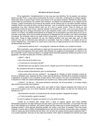 112
Del diario del doctor Seward
26 de septiembre. Verdaderamente no hay cosa que sea definitiva. No ha pasado una semana
desde que dije "Finis", y aquí estoy comenzando de nuevo, o más bien, continuando mi antiguo registro.
Hasta esta tarde no tenía ningún motivo para pensar en lo que estoy haciendo. Renfield se había vuelto,
contra todos los pronósticos, tan cuerdo como siempre. Ya estaba muy adelantado en su negocio de las
moscas, y había comenzado en la línea de las arañas; de tal manera que no me había causado ninguna
molestia. Recibí una carta de Arthur escrita el domingo, y por el contenido de ella me parece que lo está
soportando muy bien. Quincey Morris está con él y eso le ayuda mucho, Pues él mismo es una
burbujeante fuente de buen humor. Quincey también me escribió una línea, y por él sé que Arthur está
recobrando algo de su antigua animación; por lo que respecta a ellos, pues, mi mente está tranquila. En
cuanto a mí mismo, me estaba acomodando en el trabajo con el entusiasmo que solía tener por él, por lo
que bien pude haber dicho que la herida causada por la desaparición de la pobre Lucy había comenzado
a cicatrizar. Sin embargo, todo se ha vuelto a abrir nuevamente; y cómo irá a terminar, es cosa que sólo
Dios sabe. Tengo la vaga impresión de que van Helsing también cree que sabe algo, pero no deja
entrever más que lo suficiente para estimular la curiosidad. Ayer fue a Exéter, y se quedó allí por la
noche. Regresó hoy, y casi saltó a mi cuarto como a las cinco y media poniendo en mis manos la Gaceta
de Westminster de anoche.
—¿Qué piensa usted de eso? —me preguntó, mientras se retiraba y se cruzaba de brazos.
Miré el periódico, pues realmente no sabía qué me quería decir; pero él me lo quitó y señaló unos
párrafos acerca de algunos niños que habían sido atraídos con engaños en Hampstead. La noticia no me
dio a entender mucho, hasta que llegué a un pasaje donde describía pequeñas heridas de puntos en sus
gargantas. Una idea me pasó por la mente, y alcé la vista.
—¿Bien? —dijo él.
—Son como las de la pobre Lucy.
—¿Y qué saca en conclusión de ello?
—Simplemente que hay alguna causa común. Aquello que la hirió a ella los ha herido a ellos.
No comprendí del todo su respuesta.
—Eso es verdad indirectamente, pero no directamente.
—¿Qué quiere decir con eso, profesor? —le pregunté yo. Estaba un tanto inclinado a tomar en
broma su seriedad, pues, después de todo, cuatro días de descanso y libertad de la ansiedad horripilante
y agotadora, le ayudan a uno a recobrar el buen ánimo. Pero cuando vi su cara, me ensombrecí. Nunca;
ni siquiera en medio de nuestra desesperación por la pobre Lucy, había puesto expresión tan seria.
—¿Cómo? —le dije yo—. No puedo aventurar opiniones. No sé qué pensar, y no tengo ningún
dato sobre el que fundar una conjetura.
—¿Quiere usted decirme, amigo John, que usted no tiene ninguna sospecha del motivo por el
cual murió la pobre Lucy; no la tiene después de todas las pistas dadas, no sólo por los hechos sino
también por mí?
—De postración nerviosa, a consecuencia de una gran pérdida o desgaste de sangre.
—¿Y cómo se perdió o gastó la sangre?
Yo moví la cabeza. El maestro se acercó a mí y se sentó a mi lado.
—Usted es un hombre listo, amigo John; y tiene un ingenio agudo, pero tiene también
demasiados prejuicios. No deja usted que sus ojos vean y que sus oídos escuchen, y lo que está más allá
de su vida cotidiana no le interesa. ¿No piensa usted que hay cosas que no puede comprender, y que sin
embargo existen? ¿Qué algunas personas pueden ver cosas y que otras no pueden? Pero hay cosas
antiguas y nuevas que no deben contempladas por los ojos de los hombres, porque ellos creen o piensan
creer en cosas que otros hombres les han dicho. ¡Ah, es error de nuestra ciencia querer explicarlo todo! Y
si no puede explicarlo, dice que no hay nada que explicar. Pero usted ve alrededor de nosotros que cada
 