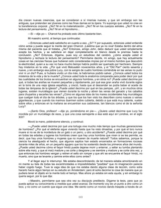113
día crecen nuevas creencias, que se consideran a sí mismas nuevas, y que sin embargo son las
antiguas, que pretenden ser jóvenes como las finas damas en la ópera. Yo supongo que usted no cree en
la transferencia corporal. ¿No? Ni en la materialización. ¿No? Ni en los cuerpos astrales. ¿No? Ni en la
lectura del pensamiento. ¿No? Ni en el hipnotismo...
—Sí —dije yo—. Charcot ha probado esto último bastante bien.
Mi maestro sonrió, al tiempo que continuaba:
—Entonces usted está satisfecho en cuanto a eso. ¿Sí? Y por supuesto, entonces usted entiende
cómo actúa y puede seguir la mente del gran Charcot. ¡Lástima que ya no viva! Estaba dentro del alma
misma del paciente que él trataba. ¿No? Entonces, amigo John, debo deducir que usted simplemente
acepta los hechos, y se satisface en dejar completamente en blanco desde la premisa hasta la
conclusión. ¿No? Entonces, dígame, pues soy un estudioso del cerebro, ¿cómo acepta usted el
hipnotismo y rechaza la lectura del pensamiento? Permítame decirle, mi amigo, que hay actualmente
cosas en las ciencias físicas que hubieran sido consideradas impías por el mismo hombre que descubrió
la electricidad, quien a su vez no hace mucho tiempo habría podido ser quemado por hechicero. Siempre
hay misterios en la vida. ¿Por qué vivió Matusalén novecientos años, y el "Old Parr" ciento sesenta y
nueve, y sin embargo esa pobre Lucy, con la sangre de cuatro hombres corriéndole en las venas no pudo
vivir ni un día? Pues, si hubiera vivido un día más, la habríamos podido salvar. ¿Conoce usted todos los
misterios de la vida y de la muerte? ¿Conoce usted toda la anatomía comparada para poder decir por qué
las cualidades de los brutos se encuentran en algunos hombres, y en otros no? ¡Puede usted decirme por
qué, si todas las arañas se mueren pequeñas y rápidamente, por qué esa gran araña vivió durante siglos
en la torre de una vieja iglesia española, y creció, hasta que al descender se podía beber el aceite de
todas las lámparas de la iglesia? ¿Puede usted decirme por qué en las pampas, ¡oh!, y en muchos otros
lugares, existen murciélagos que vienen durante la noche y abren las venas del ganado y los caballos
para chuparlos y secarles las venas? ¿Cómo en algunas islas de los mares occidentales hay murciélagos
que cuelgan todo el día de los árboles, y que los que los han visto los describen como nueces o vainas
gigantescas, y que cuando los marinos duermen sobre cubierta, debido a que está muy caliente, vuelan
sobre ellos y entonces en la mañana se encuentran sus cadáveres, tan blancos como el de la señorita
Lucy?
—¡Santo Dios, profesor! —dije yo, poniéndome en pie—. ¿Quiere usted decirme que Lucy fue
mordida por un murciélago de esos, y que una cosa semejante a ésa está aquí en Londres, en el siglo
XIX?
Movió la mano, pidiéndome silencio, y continuó:
—¿Puede usted decirme por qué una tortuga vive mucho más tiempo que muchas generaciones
de hombres? ¿Por qué el elefante sigue viviendo hasta que ha visto dinastías, y por qué el loro nunca
muere si no es de la mordedura de un gato o un perro, u otro accidente? ¿Puede usted decirme por qué
en todas las edades y lugares los hombres creen que hay unos hombres que viven si se les permite, es
decir, que hay unos hombres y mujeres que no mueren de muerte natural? Todos sabemos, porque la
ciencia ha atestiguado el hecho, que algunos sapitos han estado encerrados en formaciones rocosas
durante miles de años, en un pequeño agujero que los ha sostenido desde los primeros años del mundo.
¿Puede usted decirme cómo el faquir hindú puede dejarse morir y enterrar, y sellar su tumba plantando
sobre ella maíz, y que el maíz madure y se corte y desgrane y se siembre y madure y se corte otra vez, y
que entonces los hombres vengan y retiren el sello sin romper y que ahí se encuentre el faquir hindú, no
muerto, sino que se levante y camine entre ellos como antes?
Y al llegar aquí lo interrumpí. Me estaba descontrolando; de tal manera estaba amontonando en
mi mente su lista de todas las excentricidades e imposibilidades "posibles" que mi imaginación parecía
haber cogido fuego. Tuve la vaga idea de que me estaba dando alguna clase de lección, como solía
hacerlo hacía algún tiempo en su estudio en Ámsterdam; pero él solía decirme la cosa de manera que yo
pudiera tener el objeto en la mente todo el tiempo. Mas ahora yo estaba sin esta ayuda, y sin embargo lo
quería seguir, por lo que dije:
—Maestro, permítame que sea otra vez su discípulo predilecto. Dígame la tesis, para que yo
pueda aplicar su conocimiento a medida que usted avanza. De momento voy de un punto a otro como un
loco, y no como un cuerdo que sigue una idea. Me siento como un novicio dando traspiés a través de un
 