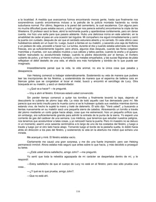 116
a la localidad. A medida que avanzamos fuimos encontrando menos gente, hasta que finalmente nos
sorprendimos cuando encontramos incluso a la patrulla de la policía montada haciendo su ronda
suburbana normal. Por último, llegamos a la pared del cementerio, la cual escalamos. Con alguna pero
no mucha dificultad (pues estaba oscuro, y todo el lugar nos parecía extraño) encontramos la cripta de los
Westenra. El profesor sacó la llave, abrió la rechinante puerta y apartándose cortésmente, pero sin darse
cuenta, me hizo una seña para que pasara adelante. Hubo una deliciosa ironía en este ademán; en la
amabilidad de ceder el paso en una ocasión tan lúgubre. Mi compañero me siguió inmediatamente y cerró
la puerta con cuidado, después de ver que el candado estuviera abierto y no cerrado. En este último caso
hubiésemos estado en un buen lío. Luego, buscó a tientas en su maletín, y sacando una caja de fósforos
y un pedazo de vela, procedió a hacer luz. La tumba, durante el día y cuando estaba adornada con flores
frescas, era ya suficientemente lúgubre; pero ahora, algunos días después, cuando las flores colgaban
marchitas y muertas, con sus pétalos mustios y sus cálices y tallos pardos; cuando la araña y el gusano
habían reanudado su acostumbrado trabajo; cuando la piedra descolorida por el tiempo, el mortero
cubierto de polvo, y el hierro mohoso y húmedo, y los metales empañados, y las sucias filigranas de plata
reflejaban el débil destello de una vela, el efecto era más horripilante y sórdido de lo que puede ser
imaginado.
Irresistiblemente pensé que la vida, la vida animal, no era la única cosa que pasaba y
desaparecía.
Van Helsing comenzó a trabajar sistemáticamente. Sosteniendo su vela de manera que pudiera
leer las inscripciones de los féretros, y sosteniéndola de manera que el esperma de ballena caía en
blancas gotas que se congelaban al tocar el metal, buscó y encontró el sarcófago de Lucy. Otra
búsqueda en su maletín, y sacó un destornillador.
—¿Qué va a hacer? —le pregunté.
—Voy a abrir el féretro. Entonces estará usted convencido.
Sin perder tiempo comenzó a quitar los tornillos y finalmente levantó la tapa, dejando al
descubierto la cubierta de plomo bajo ella. La vista de todo aquello casi fue demasiado para mí. Me
parecía que era tanto insulto para la muerta como si se le hubiesen quitado sus vestidos mientras dormía
estando viva; de hecho le sujeté la mano y traté de detenerlo. Él sólo dijo: "Verá usted", y buscando a
tientas nuevamente en su maletín sacó una pequeña sierra de calados. Atravesando un tornillo a través
del plomo mediante un corto golpe hacia abajo, cosa que me estremeció, hizo un pequeño orificio que,
sin embargo, era suficientemente grande para admitir la entrada de la punta de la sierra. Yo esperé una
corriente de gas del cadáver de una semana. Los médicos, que tenemos que estudiar nuestros peligros,
nos tenemos que acostumbrar a tales cosas, y yo retrocedí hacia la puerta. Pero mi maestro no se detuvo
ni un momento; aserró unos sesenta centímetros a lo largo de uno de los costados del féretro, y luego a
través y luego por el otro lado hacia abajo. Tomando luego el borde de la pestaña suelta, lo dobló hacia
atrás en dirección a los pies del féretro, y sosteniendo la vela en la abertura me indicó que echara una
mirada.
Me acerqué y miré. El féretro estaba vacío.
Ciertamente me causó una gran sorpresa, y me dio una fuerte impresión; pero van Helsing
permaneció inmóvil. Ahora estaba más seguro que antes sobre lo que hacía, y más decidido a proseguir
su tarea.
—¿Está usted ahora satisfecho, amigo John? —me preguntó.
Yo sentí que toda la rebeldía agazapada de mi carácter se despertaba dentro de mí, y le
respondí:
—Estoy satisfecho de que el cuerpo de Lucy no está en el féretro; pero eso sólo prueba una
cosa...
—¿Y qué es lo que prueba, amigo John?.
—Que no está ahí.
 