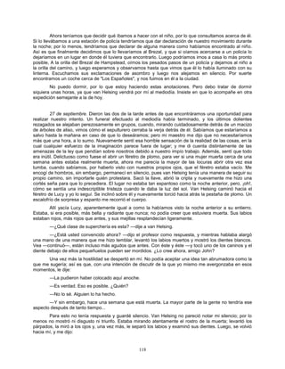118
Ahora teníamos que decidir qué íbamos a hacer con el niño, por lo que consultamos acerca de él.
Si lo llevábamos a una estación de policía tendríamos que dar declaración de nuestro movimiento durante
la noche; por lo menos, tendríamos que declarar de alguna manera como habíamos encontrado al niño.
Así es que finalmente decidimos que lo llevaríamos al Brezal, y que si oíamos acercarse a un policía lo
dejaríamos en un lugar en donde él tuviera que encontrarlo. Luego podríamos irnos a casa lo más pronto
posible, A la orilla del Brezal de Hampstead, oímos los pesados pasos de un policía y dejamos al niño a
la orilla del camino, y luego esperamos y observamos hasta que vimos que él lo había iluminado con su
linterna. Escuchamos sus exclamaciones de asombro y luego nos alejamos en silencio. Por suerte
encontramos un coche cerca de "Los Españoles", y nos fuimos en él a la ciudad.
No puedo dormir, por lo que estoy haciendo estas anotaciones. Pero debo tratar de dormir
siquiera unas horas, ya que van Helsing vendrá por mí al mediodía. Insiste en que lo acompañe en otra
expedición semejante a la de hoy.
27 de septiembre. Dieron las dos de la tarde antes de que encontráramos una oportunidad para
realizar nuestro intento. Un funeral efectuado al mediodía había terminado, y los últimos dolientes
rezagados se alejaban perezosamente en grupos, cuando, mirando cuidadosamente detrás de un macizo
de árboles de aliso, vimos cómo el sepulturero cerraba la verja detrás de él. Sabíamos que estaríamos a
salvo hasta la mañana en caso de que lo deseáramos; pero mi maestro me dijo que no necesitaríamos
más que una hora, a lo sumo. Nuevamente sentí esa horrible sensación de la realidad de las cosas, en la
cual cualquier esfuerzo de la imaginación parece fuera de lugar; y me di cuenta distintamente de las
amenazas de la ley que pendían sobre nosotros debido a nuestro impío trabajo. Además, sentí que todo
era inútil. Delictuoso como fuese el abrir un féretro de plomo, para ver si una mujer muerta cerca de una
semana antes estaba realmente muerta, ahora me parecía la mayor de las locuras abrir otra vez esa
tumba, cuando sabíamos, por haberlo visto con nuestros propios ojos, que el féretro estaba vacío. Me
encogí de hombros, sin embargo, permanecí en silencio, pues van Helsing tenía una manera de seguir su
propio camino, sin importarle quién protestara. Sacó la llave, abrió la cripta y nuevamente me hizo una
cortés seña para que lo precediera. El lugar no estaba tan espantoso como la noche anterior, pero, ¡oh!,
cómo se sentía una indescriptible tristeza cuando le daba la luz del sol. Van Helsing caminó hacia el
féretro de Lucy y yo lo seguí. Se inclinó sobre él y nuevamente torció hacia atrás la pestaña de plomo. Un
escalofrío de sorpresa y espanto me recorrió el cuerpo.
Allí yacía Lucy, aparentemente igual a como la habíamos visto la noche anterior a su entierro.
Estaba, si era posible, más bella y radiante que nunca; no podía creer que estuviera muerta. Sus labios
estaban rojos, más rojos que antes, y sus mejillas resplandecían ligeramente.
—¿Qué clase de superchería es esta? —dije a van Helsing.
—¿Está usted convencido ahora? —dijo el profesor como respuesta, y mientras hablaba alargó
una mano de una manera que me hizo temblar, levantó los labios muertos y mostró los dientes blancos.
Vea —continuó—, están incluso más agudos que antes. Con éste y éste —y tocó uno de los caninos y el
diente debajo de ellos pequeñuelos pueden ser mordidos. ¿Lo cree ahora, amigo John?
Una vez más la hostilidad se despertó en mí. No podía aceptar una idea tan abrumadora como la
que me sugería; así es que, con una intención de discutir de la que yo mismo me avergonzaba en esos
momentos, le dije:
—La pudieron haber colocado aquí anoche.
—Es verdad. Eso es posible. ¿Quién?
—No lo sé. Alguien lo ha hecho.
—Y sin embargo, hace una semana que está muerta. La mayor parte de la gente no tendría ese
aspecto después de tanto tiempo...
Para esto no tenía respuesta y guardé silencio. Van Helsing no pareció notar mi silencio; por lo
menos no mostró ni disgusto ni triunfo. Estaba mirando atentamente el rostro de la muerta; levantó los
párpados, la miró a los ojos y, una vez más, le separó los labios y examinó sus dientes. Luego, se volvió
hacia mí, y me dijo:
 