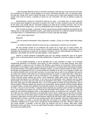 119
—Aquí hay algo diferente a todo lo conocido; hay alguna vida dual que no es como las comunes.
Fue mordida por el vampiro cuando estaba en un trance, caminando dormida. ¡Oh!, se asombra usted.
No sabe eso, amigo John, pero lo sabrá más tarde; y en trance sería lo mejor para regresar a tomar más
sangre. Ella murió en trance, y también en trance es una "nomuerta". Por eso es distinta a todos los
demás.
Generalmente, cuando los "nomuertos" duermen en casa —y al hablar hizo un amplio ademán
con los brazos para designar lo que para un vampiro era "casa" su rostro muestra lo que son, pero éste
es tan dulce, que cuando ella es "nomuerta" regresa a la nada de los muertos comunes. Vea; no hay
nada aparentemente maligno aquí, y es muy desagradable que yo tenga que matarla mientras duerme.
Esto me heló la sangre, y comencé a darme cuenta de que estaba aceptando las teorías de van
Helsing; pero si ella estaba realmente muerta, ¿qué había de terrorífico en la idea de matarla? Él levantó
su mirada hacia mí, y evidentemente vio el cambio en mi cara, pues dijo casi alegre:
—¡Ah! ¿Cree usted ahora?
Respondí:
—No me presione demasiado. Estoy dispuesto a aceptar. ¿Cómo va a hacer usted este trabajo
macabro?
—Le cortaré la cabeza y llenaré su boca con ajo, y atravesaré su corazón con una estaca.
Me hizo temblar pensar en la mutilación del cuerpo de la mujer que yo había amado. Sin
embargo, el sentimiento no fue tan fuerte como lo hubiera esperado. De hecho, comenzaba a sentir
repulsión ante la presencia de aquel ser, de aquella "nomuerta", como lo había llamado van Helsing, y a
detestarlo. ¿Es posible que el amor sea todo subjetivo, o todo objetivo?
Esperé un tiempo bastante considerable para que van Helsing comenzara, pero él se quedó
quieto, como si estuviese absorto en profundas meditaciones. Finalmente, cerró de un golpe su maletín, y
dijo:
—Lo he estado pensando, y me he decidido por lo que considero lo mejor. Si yo actuara
simplemente siguiendo mi inclinación, haría ahora, en este momento, lo que debe hacerse; pero otras
cosas seguirán, y cosas que son mil veces más difíciles y que todavía no conocemos. Esto es simple.
Ella todavía no ha matado a nadie, aunque eso es cosa de tiempo; y el actuar ahora sería quitar el peligro
de ella para siempre. Pero luego podemos necesitar a Arthur, ¿y cómo le diremos esto? Si usted, que vio
las heridas en la garganta de Lucy, y vio las heridas tan similares en el niño, en el hospital; si usted, que
vio anoche el féretro vacío y lo ha visto hoy lleno, con una mujer que no sólo no ha cambiado sino que se
ha vuelto más rosada y más bella en una semana después de muerta, si usted sabe esto y sabe de la
figura blanca que anoche trajo al niño al cementerio, y sin embargo, no cree a sus propios sentidos,
¿cómo entonces puedo esperar que Arthur, quien desconoce todas estas cosas, crea? Dudó de mí
cuando evité que besara a la moribunda. Yo sé, que él me ha perdonado, pero creyendo que por ideas
equivocadas yo he hecho algo que evitó que él se despidiera como debía; y puede pensar que debido a
otro error esta mujer ha sido enterrada viva; y en la más grande de todas las equivocaciones, que la
hemos matado. Entonces argüirá que nosotros, los equivocados, somos quienes la hemos matado debido
a nuestras ideas; y entonces se quedará muy triste para siempre. Sin embargo, nunca podrá estar seguro
de nada, y eso es lo peor de todo. Y algunas veces pensará que aquella a quien amaba fue enterrada
viva, y eso pintará sus sueños con los horrores que ella debe haber sufrido; y otra vez, pensará que
pueda ser que nosotros tengamos razón, y que después de todo, su amada era una "nomuerta". ¡No! Ya
se lo dije una vez, y desde entonces yo he aprendido mucho. Ahora, desde que sé que todo es verdad,
cien mil veces más sé que debe pasar a través de las aguas amargas para llegar a las dulces. El pobre
muchacho, debe tener una hora que le hará parecer negra la faz del mismo cielo; luego podremos actuar
decisivamente y a fondo, y ponerlo en paz consigo mismo. Me he decidido. Vámonos. Usted regrese a su
casa, por la noche, a su asilo, y vea que todo esté bien. En cuanto a mí, pasaré esta noche aquí en el
cementerio. Mañana por la noche vaya a recogerme al hotel Berkeley a las diez. Avisaré a Arthur para
que venga también, y también a ese fino joven de América que dio su sangre. Más tarde, todas
tendremos mucho que hacer. Yo iré con usted hasta Piccadilly y cenaré ahí, pues debo estar de regreso
aquí antes de la salida del sol.
 