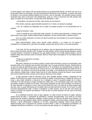 12
un tanto lúgubre, que mostró más que hasta entonces sus protuberantes dientes, se sentó otra vez en su
propio lado frente a la chimenea. Los dos permanecimos silenciosos unos instantes, y cuando miró hacia
la ventana vi los primeros débiles fulgores de la aurora, que se acercaba. Una extraña quietud parecía
envolverlo todo; pero al escuchar más atentamente, pude oír, como si proviniera del valle situado más
abajo, el aullido de muchos lobos. Los ojos del conde destellaron, y dijo:
—Escúchelos. Los hijos de la noche. ¡Qué música la que entonan!
Pero viendo, supongo, alguna extraña expresión en mi rostro, se apresuró a agregar:
—¡Ah, sir! Ustedes los habitantes de la ciudad no pueden penetrar en los sentimientos de un
cazador.
Luego se incorporó, y dijo:
—Pero la verdad es que usted debe estar cansado. Su alcoba esta preparada, y mañana podrá
dormir tanto como desee. Estaré ausente hasta el atardecer, así que ¡duerma bien, y dulces sueños!
Con una cortés inclinación, él mismo me abrió la puerta que comunicaba con el cuarto octogonal,
y entró en mi dormitorio.
Estoy desconcertado. Dudo, temo, pienso cosas extrañas, y yo mismo no me atrevo a
confesarme a mi propia alma. ¡Que Dios me proteja, aunque sólo sea por amor a mis seres queridos!
7 de mayo. Es otra vez temprano por la mañana, pero he descansado bien las últimas 24 horas.
Dormí hasta muy tarde, entrado el día. Cuando me hube vestido, entré al cuarto donde habíamos cenado
la noche anterior y encontré un desayuno frío que estaba servido, con el café caliente debido a que la
cafetera había sido colocada sobre la hornalla. Sobre la mesa había una tarjeta en la cual estaba escrito
lo siguiente:
"Tengo que ausentarme un tiempo.
No me espere. D."
Me senté y disfruté de una buena comida. Cuando hube terminado, busqué una campanilla, para
hacerles saber a los sirvientes que ya había terminado, pero no pude encontrar ninguna. Ciertamente en
la casa hay algunas deficiencias raras, especialmente si se consideran las extraordinarias muestras de
opulencia que me rodean. El servicio de la mesa es de oro, y tan bellamente labrado que debe ser de un
valor inmenso. Las cortinas y los forros de las sillas y los sofás, y los cobertores de mi cama, son de las
más costosas y bellas telas, y deben haber sido de un valor fabuloso cuando las hicieron, pues parecen
tener varios cientos de años, aunque se encuentran todavía en buen estado.
Vi algo parecido a ellas en Hampton Court, pero aquellas estaban usadas y rasgadas por las
polillas. Pero todavía en ningún cuarto he encontrado un espejo. Ni siquiera hay un espejo de mano en mi
mesa, y para poder afeitarme o peinarme me vi obligado a sacar mi pequeño espejo de mi maleta.
Todavía no he visto tampoco a ningún sirviente por ningún lado, ni he escuchado ningún otro ruido cerca
del castillo, excepto el aullido de los lobos. Poco tiempo después de que hube terminado mi comida (no
sé cómo llamarla, si desayuno o cena, pues la tomé entre las cinco y las seis de la tarde) busqué algo
que leer, pero no quise deambular por el castillo antes de pedir permiso al conde. En el cuarto no pude
encontrar absolutamente nada, ni libros ni periódicos ni nada impreso, así es que abrí otra puerta del
cuarto y encontré una especie de biblioteca. Traté de abrir la puerta opuesta a la mía, pero la encontré
cerrada con llave.
En la biblioteca encontré, para mi gran regocijo, un vasto número de libros en inglés, estantes
enteros llenos de ellos, y volúmenes de periódicos y revistas encuadernados. Una mesa en el centro
estaba llena de revistas y periódicos ingleses, aunque ninguno de ellos era de fecha muy reciente. Los
libros eran de las más variadas clases: historia, geografía, política, economía política, botánica, biología,
derecho, y todos refiriéndose a Inglaterra y a la vida y costumbres inglesas. Había incluso libros de
referencia tales como el directorio de Londres, los libros "Rojo" y "Azul", el almanaque de Whitaker, los
catálogos del Ejército y la Marina, y, lo que me produjo una gran alegría ver, el catálogo de Leyes.
 