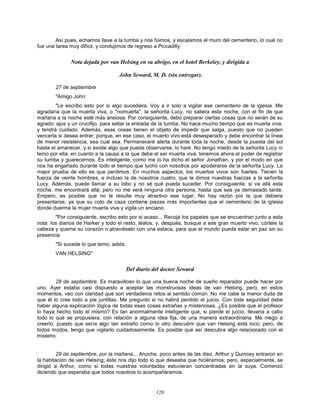 120
Así pues, echamos llave a la tumba y nos fuimos, y escalamos el muro del cementerio, lo cual no
fue una tarea muy difícil, y condujimos de regreso a Piccadilly.
Nota dejada por van Helsing en su abrigo, en el hotel Berkeley, y dirigida a
John Seward, M. D. (sin entregar).
27 de septiembre
"Amigo John:
"Le escribo esto por si algo sucediera. Voy a ir solo a vigilar ese cementerio de la iglesia. Me
agradaría que la muerta viva, o "nomuerta", la señorita Lucy, no saliera esta noche, con el fin de que
mañana a la noche esté más ansiosa. Por consiguiente, debo preparar ciertas cosas que no serán de su
agrado: ajos y un crucifijo, para sellar la entrada de la tumba. No hace mucho tiempo que es muerta viva,
y tendrá cuidado. Además, esas cosas tienen el objeto de impedir que salga, puesto que no pueden
vencerla si desea entrar; porque, en ese caso, el muerto vivo está desesperado y debe encontrar la línea
de menor resistencia, sea cual sea. Permaneceré alerta durante toda la noche, desde la puesta del sol
hasta el amanecer, y si existe algo que pueda observarse, lo haré. No tengo miedo de la señorita Lucy ni
temo por ella; en cuanto a la causa a la que debe el ser muerta viva, tenemos ahora el poder de registrar
su tumba y guarecernos. Es inteligente, como me lo ha dicho el señor Jonathan, y por el modo en que
nos ha engañado durante todo el tiempo que luchó con nosotros por apoderarse de la señorita Lucy. La
mejor prueba de ello es que perdimos. En muchos aspectos, los muertos vivos son fuertes. Tienen la
fuerza de veinte hombres, e incluso la de nosotros cuatro, que le dimos nuestras fuerzas a la señorita
Lucy. Además, puede llamar a su lobo y no sé qué pueda suceder. Por consiguiente, si va allá esta
noche, me encontrará allá; pero no me verá ninguna otra persona, hasta que sea ya demasiado tarde.
Empero, es posible que no le resulte muy atractivo ese lugar. No hay razón por la que debiera
presentarse, ya que su coto de caza contiene piezas más importantes que el cementerio de la iglesia
donde duerme la mujer muerta viva y vigila un anciano.
"Por consiguiente, escribo esto por si acaso... Recoja los papeles que se encuentran junto a esta
nota: los diarios de Harker y todo el resto, léalos, y, después, busque a ese gran muerto vivo, córtele la
cabeza y queme su corazón o atraviéselo con una estaca, para que el mundo pueda estar en paz sin su
presencia.
"Si sucede lo que temo, adiós.
VAN HELSING"
Del diario del doctor Seward
28 de septiembre. Es maravilloso lo que una buena noche de sueño reparador puede hacer por
uno. Ayer estaba casi dispuesto a aceptar las monstruosas ideas de van Helsing, pero, en estos
momentos, veo con claridad que son verdaderos retos al sentido común. No me cabe la menor duda de
que él lo cree todo a pie juntillas. Me pregunto si no habrá perdido el juicio. Con toda seguridad debe
haber alguna explicación lógica de todas esas cosas extrañas y misteriosas. ¿Es posible que el profesor
lo haya hecho todo él mismo? Es tan anormalmente inteligente que, si pierde el juicio, llevaría a cabo
todo lo que se propusiera, con relación a alguna idea fija, de una manera extraordinaria. Me niego a
creerlo, puesto que sería algo tan extraño como lo otro descubrir que van Helsing está loco; pero, de
todos modos, tengo que vigilarlo cuidadosamente. Es posible que así descubra algo relacionado con el
misterio.
29 de septiembre, por la mañana... Anoche, poco antes de las diez, Arthur y Quincey entraron en
la habitación de van Helsing; éste nos dijo todo lo que deseaba que hiciéramos; pero, especialmente, se
dirigió a Arthur, como si todas nuestras voluntades estuvieran concentradas en la suya. Comenzó
diciendo que esperaba que todos nosotros lo acompañáramos.
 
