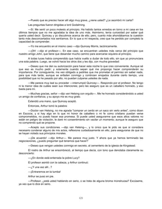 121
—Puesto que es preciso hacer allí algo muy grave, ¿viene usted? ¿Le asombró mi carta?
Las preguntas fueron dirigidas a lord Godalming.
—Sí. Me sentí un poco molesto al principio. Ha habido tantos enredos en torno a mi casa en los
últimos tiempos que no me agradaba la idea de uno más. Asimismo, tenía curiosidad por saber qué
quería usted decir. Quincey y yo discutimos acerca de ello; pero, cuanto más ahondábamos la cuestión
tanto más desconcertados nos sentíamos. En lo que a mí respecta, creo que he perdido por completo la
capacidad de comprender.
—Yo me encuentro en el mismo caso —dijo Quincey Morris, lacónicamente.
—¡Oh! —dijo el profesor—. En ese caso, se encuentran ustedes más cerca del principio que
nuestro amigo John, que tiene que desandar mucho camino para acercarse siquiera al principio.
A todas luces había comprendido que había vuelto a dudar de todo ello, sin que yo pronunciara
una sola palabra. Luego, se volvió hacia los otros dos y les dijo, con mucha gravedad:
—Deseo que me den su autorización para hacer esta noche lo que creo conveniente. Aunque sé
que eso es mucho pedir; y solamente cuando sepan qué me propongo hacer comprenderán su
importancia. Por consiguiente, me veo obligado a pedirles que me prometan el permiso sin saber nada,
para que más tarde, aunque se enfaden conmigo y continúen enojados durante cierto tiempo, una
posibilidad que no he pasado por alto, no puedan culparse ustedes de nada.
—Me parece muy leal su proceder —interrumpió Quincey—. Respondo por el profesor. No tengo
ni la menor idea de cuáles sean sus intenciones; pero les aseguro que es un caballero honrado, y eso
basta para mí.
—Muchas gracias, señor —dijo van Helsing con orgullo—. Me he honrado considerándolo a usted
un amigo de confianza, y su apoyo me es muy grato.
Extendió una mano, que Quincey aceptó.
Entonces, Arthur tomó la palabra:
—Doctor van Helsing, no me agrada "comprar un cerdo en un saco sin verlo antes", como dicen
en Escocia, y si hay algo en lo que mi honor de caballero o mi fe como cristiano puedan verse
comprometidos, no puedo hacer esa promesa. Si puede usted asegurarme que esos altos valores no
están en peligro de violación, le daré mi consentimiento sin vacilar un momento; aunque le aseguro que
no comprendo qué se propone.
—Acepto sus condiciones —dijo van Helsing—, y lo único que le pido es que si considera
necesario condenar alguno de mis actos, reflexione cuidadosamente en ello, para asegurarse de que no
se hayan violado sus principios morales.
—¡De acuerdo! —dijo Arthur—. Me parece muy justo. Y ahora que ya hemos terminado las
negociaciones, ¿puedo preguntar qué tenemos que hacer?
—Deseo que vengan ustedes conmigo en secreto, al cementerio de la iglesia de Kingstead.
El rostro de Arthur se ensombreció, al tiempo que decía, con tono que denotaba claramente su
desconcierto:
—¿En donde está enterrada la pobre Lucy?
El profesor asintió con la cabeza, y Arthur continuó:
—¿Y una vez allí...?
—¡Entraremos en la tumba!
Arthur se puso en pie.
—Profesor, ¿está usted hablando en serio, o se trata de alguna broma monstruosa? Excúseme,
ya veo que lo dice en serio.
 
