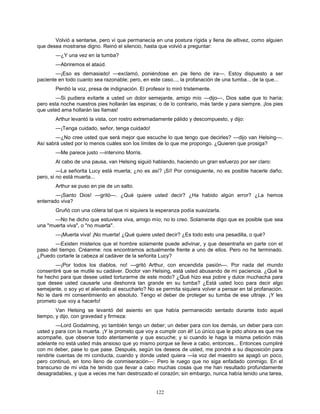 122
Volvió a sentarse, pero vi que permanecía en una postura rígida y llena de altivez, como alguien
que desea mostrarse digno. Reinó el silencio, hasta que volvió a preguntar:
—¿Y una vez en la tumba?
—Abriremos el ataúd.
—¡Eso es demasiado! —exclamó, poniéndose en pie lleno de ira—. Estoy dispuesto a ser
paciente en todo cuanto sea razonable; pero, en este caso..., la profanación de una tumba... de la que...
Perdió la voz, presa de indignación. El profesor lo miró tristemente.
—Si pudiera evitarle a usted un dolor semejante, amigo mío —dijo—, Dios sabe que lo haría;
pero esta noche nuestros pies hollarán las espinas; o de lo contrario, más tarde y para siempre, ¡los pies
que usted ama hollarán las llamas!
Arthur levantó la vista, con rostro extremadamente pálido y descompuesto, y dijo:
—¡Tenga cuidado, señor, tenga cuidado!
—¿No cree usted que será mejor que escuche lo que tengo que decirles? —dijo van Helsing—.
Así sabrá usted por lo menos cuáles son los límites de lo que me propongo. ¿Quieren que prosiga?
—Me parece justo —intervino Morris.
Al cabo de una pausa, van Helsing siguió hablando, haciendo un gran esfuerzo por ser claro:
—La señorita Lucy está muerta; ¿no es así? ¡Sí! Por consiguiente, no es posible hacerle daño;
pero, si no está muerta...
Arthur se puso en pie de un salto.
—¡Santo Dios! —gritó—. ¿Qué quiere usted decir? ¿Ha habido algún error? ¿La hemos
enterrado viva?
Gruñó con una cólera tal que ni siquiera la esperanza podía suavizarla.
—No he dicho que estuviera viva, amigo mío; no lo creo. Solamente digo que es posible que sea
una "muerta viva", o "no muerta".
—¡Muerta viva! ¡No muerta! ¿Qué quiere usted decir? ¿Es todo esto una pesadilla, o qué?
—Existen misterios que el hombre solamente puede adivinar, y que desentraña en parte con el
paso del tiempo. Créanme: nos encontramos actualmente frente a uno de ellos. Pero no he terminado.
¿Puedo cortarle la cabeza al cadáver de la señorita Lucy?
—¡Por todos los diablos, no! —gritó Arthur, con encendida pasión—. Por nada del mundo
consentiré que se mutile su cadáver. Doctor van Helsing, está usted abusando de mi paciencia. ¿Qué le
he hecho para que desee usted torturarme de este modo? ¿Qué hizo esa pobre y dulce muchacha para
que desee usted causarle una deshonra tan grande en su tumba? ¿Está usted loco para decir algo
semejante, o soy yo el alienado al escucharlo? No se permita siquiera volver a pensar en tal profanación.
No le daré mi consentimiento en absoluto. Tengo el deber de proteger su tumba de ese ultraje. ¡Y les
prometo que voy a hacerlo!
Van Helsing se levantó del asiento en que había permanecido sentado durante todo aquel
tiempo, y dijo, con gravedad y firmeza:
—Lord Godalming, yo también tengo un deber; un deber para con los demás, un deber para con
usted y para con la muerta. ¡Y le prometo que voy a cumplir con él! Lo único que le pido ahora es que me
acompañe, que observe todo atentamente y que escuche; y si cuando le haga la misma petición más
adelante no está usted más ansioso que yo mismo porque se lleve a cabo, entonces... Entonces cumpliré
con mi deber, pase lo que pase. Después, según los deseos de usted, me pondré a su disposición para
rendirle cuentas de mi conducta, cuando y donde usted quiera —la voz del maestro se apagó un poco,
pero continuó, en tono lleno de conmiseración—: Pero le ruego que no siga enfadado conmigo. En el
transcurso de mi vida he tenido que llevar a cabo muchas cosas que me han resultado profundamente
desagradables, y que a veces me han destrozado el corazón; sin embargo, nunca había tenido una tarea,
 