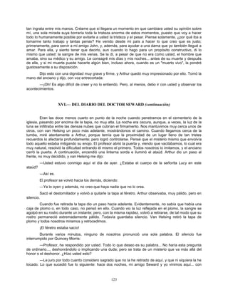 123
tan ingrata entre mis manos. Créame que si llegara un momento en que cambiara usted su opinión sobre
mí, una sola mirada suya borraría toda la tristeza enorme de estos momentos, puesto que voy a hacer
todo lo humanamente posible por evitarle a usted la tristeza y el pesar. Piense solamente, ¿por qué iba a
tomarme tanto trabajo y tantas penas? He venido desde mi país a hacer lo que creo que es justo;
primeramente, para servir a mi amigo John, y, además, para ayudar a una dama que yo también llegué a
amar. Para ella, y siento tener que decirlo, aun cuando lo hago para un propósito constructivo, di lo
mismo que usted: la sangre de mis venas. Se la di, a pesar de que no era como usted, el hombre que
amaba, sino su médico y su amigo. Le consagré mis días y mis noches... antes de su muerte y después
de ella, y si mi muerte puede hacerle algún bien, incluso ahora, cuando es un "muerto vivo", la pondré
gustosamente a su disposición.
Dijo esto con una dignidad muy grave y firme, y Arthur quedó muy impresionado por ello. Tomó la
mano del anciano y dijo, con voz entrecortada:
—¡Oh! Es algo difícil de creer y no lo entiendo. Pero, al menos, debo ir con usted y observar los
acontecimientos.
XVI.— DEL DIARIO DEL DOCTOR SEWARD (continuación)
Eran las doce menos cuarto en punto de la noche cuando penetramos en el cementerio de la
iglesia, pasando por encima de la tapia, no muy alta. La noche era oscura, aunque, a veces, la luz de la
luna se infiltraba entre las densas nubes que cubrían el firmamento. Nos mantuvimos muy cerca unos de
otros, con van Helsing un poco más adelante, mostrándonos el camino. Cuando llegamos cerca de la
tumba, miré atentamente a Arthur, porque temía que la proximidad de un lugar lleno de tan tristes
recuerdos lo afectaría profundamente; pero logró controlarse. Pensé que el misterio mismo que envolvía
todo aquello estaba mitigando su enojo. El profesor abrió la puerta y, viendo que vacilábamos, lo cual era
muy natural, resolvió la dificultad entrando él mismo el primero. Todos nosotros lo imitamos, y el anciano
cerró la puerta. A continuación, encendió una linterna sorda e iluminó el ataúd. Arthur dio un paso al
frente, no muy decidido, y van Helsing me dijo:
—Usted estuvo conmigo aquí el día de ayer. ¿Estaba el cuerpo de la señorita Lucy en este
ataúd?
—Así es.
El profesor se volvió hacia los demás, diciendo:
—Ya lo oyen y además, no creo que haya nadie que no lo crea.
Sacó el destornillador y volvió a quitarle la tapa al féretro. Arthur observaba, muy pálido, pero en
silencio.
Cuando fue retirada la tapa dio un paso hacia adelante. Evidentemente, no sabía que había una
caja de plomo o, en todo caso, no pensó en ello. Cuando vio la luz reflejada en el plomo, la sangre se
agolpó en su rostro durante un instante; pero, con la misma rapidez, volvió a retirarse, de tal modo que su
rostro permaneció extremadamente pálido. Todavía guardaba silencio. Van Helsing retiró la tapa de
plomo y todos nosotros miramos y retrocedimos.
¡El féretro estaba vacío!
Durante varios minutos, ninguno de nosotros pronunció una sola palabra. El silencio fue
interrumpido por Quincey Morris:
—Profesor, he respondido por usted. Todo lo que deseo es su palabra... No haría esta pregunta
de ordinario..., deshonrándolo o implicando una duda; pero se trata de un misterio que va más allá del
honor o el deshonor. ¿Hizo usted esto?
—Le juro por todo cuanto considero sagrado que no la he retirado de aquí, y que ni siquiera la he
tocado. Lo que sucedió fue lo siguiente: hace dos noches, mi amigo Seward y yo vinimos aquí... con
 
