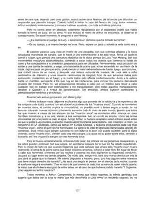 127
velas de cera que, dejando caer unas gotitas, colocó sobre otros féretros, de tal modo que difundían un
resplandor que permitía trabajar. Cuando volvió a retirar la tapa del féretro de Lucy, todos miramos,
Arthur temblando violentamente, y vimos el cadáver acostado, con toda su belleza póstuma.
Pero no sentía amor en absoluto, solamente repugnancia por el espantoso objeto que había
tomado la forma de Lucy, sin su alma. Vi que incluso el rostro de Arthur se endurecía, al observar el
cuerpo muerto. En aquel momento, le preguntó a van Helsing:
—¿Es realmente el cuerpo de Lucy, o solamente un demonio que ha tomado su forma?
—Es su cuerpo, y al mismo tiempo no lo es. Pero, espere un poco y volverá a verla como era y
es.
El cadáver parecía Lucy vista en medio de una pesadilla, con sus colmillos afilados y la boca
voluptuosa manchada de sangre, que lo hacía a uno estremecerse a su sola vista. Tenía un aspecto
carnal y vulgar, que parecía una caricatura diabólica de la dulce pereza de Lucy. Van Helsing, con sus
movimientos metódicos acostumbrados, comenzó a sacar todos los objetos que contenía la funda de
cuero y fue colocándolos a su alrededor, preparados para ser utilizados. Primeramente, sacó un cautín de
soldar y una barrita de estaño, y luego, una lamparita de aceite que, al ser encendida en un rincón de la
cripta, dejó escapar un gas que ardía, produciendo un calor extremadamente fuerte; luego, sus bisturíes,
que colocó cerca de su mano, y después una estaca redonda de madera, de unos seis u ocho
centímetros de diámetro y unos noventa centímetros de longitud. Uno de sus extremos había sido
endurecido, metiéndolo en el fuego, y la punta había sido afilada cuidadosamente. Junto a la estaca
había un martillito, semejante a los que hay en las carboneras, para romper los pedazos demasiado
gruesos del mineral. Para mí, las preparaciones llevadas a cabo por un médico para llevar a cabo
cualquier tipo de trabajo eran estimulantes y me tranquilizaban; pero todas aquellas manipulaciones
llenaron a Quincey y a Arthur de consternación. Sin embargo, ambos lograron controlarse y
permanecieron inmóviles y en silencio.
Cuando todo estuvo preparado, van Helsing dijo:
—Antes de hacer nada, déjenme explicarles algo que procede de la sabiduría y la experiencia de
los antiguos y de todos cuantos han estudiado los poderes de los "muertos vivos". Cuando se convierten
en muertos vivos, el cambio implica la inmortalidad; no pueden morir y deben seguir a través de los
tiempos cobrando nuevas víctimas y haciendo aumentar todo lo malo de este mundo; puesto que todos
los que mueren a causa de los ataques de los "muertos vivos" se convierten ellos mismos en esos
horribles monstruos y, a su vez, atacan a sus semejantes. Así, el círculo se amplía, como las ondas
provocadas por una piedra al caer al agua. Amigo Arthur, si hubiera aceptado usted el beso aquel antes
de que la pobre Lucy muriera, o anoche, cuando abrió los brazos para recibirla, con el tiempo, al morir, se
convertiría en un nosferatu, como los llaman en Europa Oriental, y seguiría produciendo cada vez más
"muertos vivos", como el que nos ha horrorizado. La carrera de esta desgraciada dama acaba apenas de
comenzar. Esos niños cuya sangre succiona no son todavía lo peor que puede suceder; pero si sigue
viviendo, como "muerta viva", pierden cada vez más sangre, y a causa de su poder sobre ellos, vendrán a
buscarla; así, les chupará la sangre con esa horrenda boca.
Pero si muere verdaderamente, entonces todo cesa; los orificios de las gargantas desaparecen, y
los niños pueden continuar con sus juegos, sin acordarse siquiera de lo que les ha estado sucediendo.
Pero lo mejor de todo es que cuando hagamos que este cadáver que ahora está "muerto vivo" muera
realmente, el alma de la pobre dama que todos nosotros amamos, volverá a estar libre. En lugar de llevar
a cabo sus horrendos crímenes por las noches y pasarse los días digiriendo su espantoso condumio,
ocupará su lugar entre los demás ángeles, De modo que, amigo mío, será una mano bendita por ella la
que dará el golpe que la liberará. Me siento dispuesto a hacerlo, pero, ¿no hay alguien entre nosotros
que tiene mayor derecho de hacerlo? ¿No será una alegría el pensar, en el silencio de la noche, cuando
el sueño se niega a envolverlo: "Fue mi mano la que la envió al cielo; fue la mano de quien más la quería;
la mano que ella hubiera escogido de entre todas, en el caso de que hubiera podido hacerlo."? Díganme,
¿hay alguien así entre nosotros?
Todos miramos a Arthur. Comprendió, lo mismo que todos nosotros, la infinita gentileza que
sugería que debía ser la suya la mano que nos devolvería a Lucy como un recuerdo sagrado, no ya
 