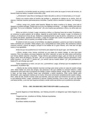 129
La reacción a la terrible tensión se produjo cuando tomó entre las suyas la mano del anciano, la
levantó hasta sus labios, la apretó contra ellos y dijo:
—¿Perdonarlo? ¡Que Dios lo bendiga por haber devuelto su alma a mi bienamada y a mí la paz!
Colocó sus manos sobre el hombro del profesor y, apoyando la cabeza en su pecho, lloró en
silencio, mientras nosotros permanecíamos inmóviles. Cuando volvió a levantar la cabeza, van Helsing le
dijo:
—Ahora, amigo mío, puede usted besarla, Bésele los labios muertos si lo desea, como ella lo
desearía si pudiera escoger. Puesto que ya no es una diablesa sonriente..., un objeto maldito para toda la
eternidad. Ya no es la diabólica "muerta viva". ¡Es una muerta que pertenece a Dios y su alma esta con
Él!.
Arthur se inclinó y la besó. Luego, enviamos a Arthur y a Quincey fuera de la cripta. El profesor y
yo cortamos la parte superior de la estaca, dejando la punta dentro del cuerpo. Luego, le cortamos la
cabeza y le llenamos la boca de ajo. Soldamos cuidadosamente la caja de plomo, colocamos en su sitio
la cubierta del féretro, apretando los tornillos, y luego de recoger todo cuanto nos pertenecía, salimos de
la cripta. El profesor cerró la puerta y le entregó la llave a Arthur.
Al exterior el aire era suave, el sol brillaba, los pájaros gorjeaban y parecía que toda la naturaleza
había cambiado por completo. Había alegría, paz y tranquilidad por todas partes. Nos sentíamos todavía
nosotros mismos y llenos de alegría, aunque no se trataba de un gozo intenso, sino más bien de algo
suave y muy agradable.
Antes de que nos pusiéramos en movimiento para alejarnos de aquel lugar, van Helsing dijo:
—Ahora, amigos míos, hemos concluido ya una etapa de nuestro trabajo, la más dura para
nosotros. Pero nos espera una tarea bastante más difícil: descubrir al autor de todos estos sufrimientos
que hemos debido soportar y liquidarlo. Tengo indicios que podemos seguir, pero se trata de una tarea
larga y difícil, llena de peligros y de dolor. ¿No van a ayudarme todos ustedes? Hemos aprendido a creer
todos nosotros, ¿no es así? Y, siendo así, ¿no vemos cuál es nuestro deber? ¡Sí! ¿No prometemos ir
hasta el fin, por amargo que sea?
Todos aceptamos su mano, uno por uno, y prometimos. Luego, al tiempo que nos alejábamos del
cementerio, el profesor dijo:
—Dentro de dos noches deberán reunirse conmigo para cenar juntos en casa de nuestro amigo
John. Debo hablar con otros dos amigos, dos personas a las que ustedes no conocen todavía; y debo
prepararme para tener listo el programa de trabajo y todos nuestros planes. Amigo John, venga conmigo
a casa, ya que tengo muchas cosas que consultarle y podrá ayudarme. Esta noche saldré para
Ámsterdam, pero regresaré mañana por la noche. Entonces comenzará verdaderamente nuestro trabajo.
Pero, antes de ello, tendré muchas cosas que decirles, para que sepan qué tenemos que hacer y qué es
lo que debemos temer. Luego, volveremos a renovar nuestra promesa, unos a otros, ya que nos espera
una tarea terrible, y una vez que hayamos echado a andar sobre ese terreno ya no podremos retroceder.
XVII.— DEL DIARIO DEL DOCTOR SEWARD (continuación)
Cuando llegamos al hotel Berkeley, van Helsing encontró un telegrama que había llegado en su
ausencia:
"Llegaré por tren. Jonathan en Whitby. Noticias importantes.
MINA HARKER ."
El profesor estaba encantado.
 