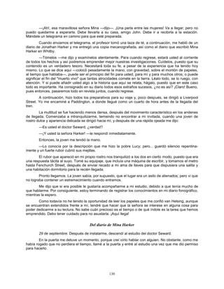 130
—¡Ah!, esa maravillosa señora Mina —dijo—. ¡Una perla entre las mujeres! Va a llegar; pero no
puedo quedarme a esperarla. Debe llevarla a su casa, amigo John. Debe ir a recibirla a la estación.
Mándele un telegrama en camino para que esté preparada.
Cuando enviamos el telegrama, el profesor tomó una taza de té; a continuación, me habló de un
diario de Jonathan Harker y me entregó una copia mecanografiada, así como el diario que escribió Mina
Harker en Whitby.
—Tómelos —me dijo y examínelos atentamente. Para cuando regrese, estará usted al corriente
de todos los hechos y así podremos emprender mejor nuestras investigaciones. Cuídelos, puesto que su
contenido es un verdadero tesoro. Necesitará toda su fe, a pesar de la experiencia que ha tenido hoy
mismo. Lo que se dice aquí —colocó pesadamente la mano, con gravedad, sobre el montón de papeles,
al tiempo que hablaba—, puede ser el principio del fin para usted, para mí y para muchos otros; o puede
significar el fin del "muerto vivo" que tantas atrocidades comete en la tierra. Léalo todo, se lo ruego, con
atención. Y si puede añadir usted algo a la historia que aquí se relata, hágalo, puesto que en este caso
todo es importante. Ha consignado en su diario todos esos extraños sucesos, ¿no es así? ¡Claro! Bueno,
pues entonces, pasaremos todo en revista juntos, cuando regrese.
A continuación, hizo todos los preparativos para su viaje y, poco después, se dirigió a Liverpool
Street. Yo me encaminé a Paddington, a donde llegué como un cuarto de hora antes de la llegada del
tren.
La multitud se fue haciendo menos densa, después del movimiento característico en los andenes
de llegada. Comenzaba a intranquilizarme, temiendo no encontrar a mi invitada, cuando una joven de
rostro dulce y apariencia delicada se dirigió hacia mí, y después de una rápida ojeada me dijo:
—Es usted el doctor Seward, ¿verdad?
—¡Y usted la señora Harker! —le respondí inmediatamente.
Entonces, la joven me tendió la mano.
—Lo conocía por la descripción que me hizo la pobre Lucy; pero... guardó silencio repentina-
mente y un fuerte rubor cubrió sus mejillas.
El rubor que apareció en mi propio rostro nos tranquilizó a los dos en cierto modo, puesto que era
una respuesta tácita al suyo. Tomé su equipaje, que incluía una máquina de escribir, y tomamos el metro
hasta Fenchurch Street, después de enviar recado a mi ama de llaves para que dispusiera una salita y
una habitación dormitorio para la recién llegada.
Pronto llegamos. La joven sabía, por supuesto, que el lugar era un asilo de alienados; pero vi que
no lograba contener un estremecimiento cuando entramos.
Me dijo que si era posible le gustaría acompañarme a mi estudio, debido a que tenía mucho de
que hablarme. Por consiguiente, estoy terminando de registrar los conocimientos en mi diario fonográfico,
mientras la espero.
Como todavía no he tenido la oportunidad de leer los papeles que me confió van Helsing, aunque
se encuentran extendidos frente a mí, tendré que hacer que la señora se interese en alguna cosa para
poder dedicarme a su lectura. No sabe cuán precioso es el tiempo o de qué índole es la tarea que hemos
emprendido. Debo tener cuidado para no asustarla. ¡Aquí llega!
Del diario de Mina Harker
29 de septiembre. Después de instalarme, descendí al estudio del doctor Seward.
En la puerta me detuve un momento, porque creí oírlo hablar con alguien. No obstante, como me
había rogado que no perdiera el tiempo, llamé a la puerta y entré al estudio una vez que me dio permiso
para hacerlo.
 