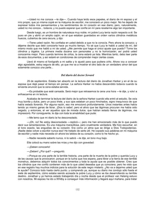 132
—Usted no me conoce —le dije—. Cuando haya leído esos papeles, el diario de mi esposo y el
mío propio, que yo misma copié en la máquina de escribir, me conocerá un poco mejor. No he dejado de
expresar todos mis pensamientos y los sentimientos de mi corazón en ese diario; pero, naturalmente,
usted no me conoce... todavía; y no puedo esperar que confíe en mí para revelarme algo tan importante.
Desde luego, es un hombre de naturaleza muy noble; mi pobre Lucy tenía razón respecto a él. Se
puso en pie y abrió un amplio cajón, en el que estaban guardados en orden varios cilindros metálicos
huecos, cubiertos de cera oscura, y dijo:
—Tiene usted razón. No confiaba en usted debido a que no la conocía. Pero ahora la conozco; y
déjeme decirle que debí conocerla hace ya mucho tiempo. Ya sé que Lucy le habló a usted de mí, del
mismo modo que me habló a mí de usted. ¿Me permite que haga el único ajuste que puedo? Tome los
cilindros y óigalos. La primera media docena son personales y no la horrorizarán; así podrá usted
conocerme mejor. Para cuando termine de oírlos, la cena estará ya lista. Mientras tanto, debo leer parte
de esos documentos, y así estaré en condiciones de comprender mejor ciertas cosas.
Llevó él mismo el fonógrafo a mi salita y lo ajustó para que pudiera oírlo. Ahora voy a conocer
algo agradable, estoy segura de ello, ya que me va a mostrar el otro lado de un verdadero amor del que
solamente conozco una parte...
Del diario del doctor Seward
29 de septiembre. Estaba tan absorto en la lectura del diario de Jonathan Harker y en el de su
esposa que dejé pasar el tiempo sin pensar. La señora Harker no había descendido todavía cuando la
sirvienta anunció que la cena estaba servida.
—Es probable que esté cansada. Será mejor que retrasemos la cena una hora —le dije, y volví a
enfrascarme en mi lectura.
Acababa de terminar la lectura del diario de la señora Harker cuando ella entró al estudio. Se veía
muy bonita y dulce, pero un poco triste, y sus ojos estaban un poco hinchados, signo inequívoco de que
había estado llorando. Por alguna razón, eso me emocionó profundamente. Unos instantes antes había
tenido yo mismo ganas de llorar, ¡Dios lo sabe!; pero el alivio que las lágrimas procuran me había sido
negado, y entonces, el ver aquellos ojos de mirada dulce, que habían estado llenos de lágrimas, me
impresionó. Por consiguiente, le dije con toda la amabilidad que pude:
—Me temo que mi diario la ha desconsolado.
—¡Oh, no! No estoy desconsolada —replicó—; pero me han emocionado más de lo que puedo
decir sus lamentaciones. Es una máquina maravillosa, pero cruelmente verdadera. Me hizo escuchar, en
el tono exacto, las angustias de su corazón. Era como un alma que se dirige a Dios Todopoderoso.
¡Nadie debe volver a escribir nunca eso! He tratado de serle útil. He copiado sus palabras en mi máquina
de escribir y nadie más necesita oír ahora los latidos de su corazón, como lo he hecho yo.
—Nadie necesita saberlo nunca, ni lo sabrá —le dije, en tono muy bajo.
Ella colocó su mano sobre las mías y me dijo con gravedad:
—¡Deben conocerlo!
—¡Deben! ¿Por qué? —preguntó.
—Porque es una parte de la terrible historia, una parte de la muerte de la pobre y querida Lucy y
de las causas que la provocaron; porque en la lucha que nos espera, para librar a la tierra de ese terrible
monstruo, debemos adquirir todos los conocimientos y toda la ayuda que es posible obtener. Creo que
los cilindros que me confió contienen más de lo que usted deseaba que yo conociera; pero he visto que
en ese registro hay muchos indicios para la solución de este negro misterio. ¿No va a dejarme usted que
le ayude? Conozco todo hasta cierto punto; y comprendo ya, aunque su diario me condujo sólo hasta el
siete de septiembre, cómo estaba siendo acosada la pobre Lucy y cómo se iba desarrollando su terrible
destino. Jonathan y yo hemos estado trabajando día y noche desde que el profesor van Helsing estuvo
con nosotros. Mi esposo ha ido a Whitby a conseguir más información y llegará aquí mañana, para tratar
 