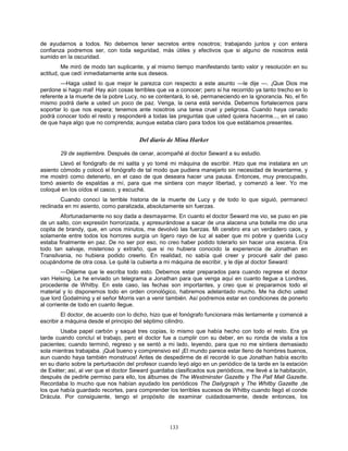133
de ayudarnos a todos. No debemos tener secretos entre nosotros; trabajando juntos y con entera
confianza podremos ser, con toda seguridad, más útiles y efectivos que si alguno de nosotros está
sumido en la oscuridad.
Me miró de modo tan suplicante, y al mismo tiempo manifestando tanto valor y resolución en su
actitud, que cedí inmediatamente ante sus deseos.
—Haga usted lo que mejor le parezca con respecto a este asunto —le dije —. ¡Que Dios me
perdone si hago mal! Hay aún cosas terribles que va a conocer; pero si ha recorrido ya tanto trecho en lo
referente a la muerte de la pobre Lucy, no se contentará, lo sé, permaneciendo en la ignorancia. No, el fin
mismo podrá darle a usted un poco de paz. Venga, la cena está servida. Debemos fortalecernos para
soportar lo que nos espera; tenemos ante nosotros una tarea cruel y peligrosa. Cuando haya cenado
podrá conocer todo el resto y responderé a todas las preguntas que usted quiera hacerme..., en el caso
de que haya algo que no comprenda; aunque estaba claro para todos los que estábamos presentes.
Del diario de Mina Harker
29 de septiembre. Después de cenar, acompañé al doctor Seward a su estudio.
Llevó el fonógrafo de mi salita y yo tomé mi máquina de escribir. Hizo que me instalara en un
asiento cómodo y colocó el fonógrafo de tal modo que pudiera manejarlo sin necesidad de levantarme, y
me mostró como detenerlo, en el caso de que deseara hacer una pausa. Entonces, muy preocupado,
tomó asiento de espaldas a mí, para que me sintiera con mayor libertad, y comenzó a leer. Yo me
coloqué en los oídos el casco, y escuché.
Cuando conocí la terrible historia de la muerte de Lucy y de todo lo que siguió, permanecí
reclinada en mi asiento, como paralizada, absolutamente sin fuerzas.
Afortunadamente no soy dada a desmayarme. En cuanto el doctor Seward me vio, se puso en pie
de un salto, con expresión horrorizada, y apresurándose a sacar de una alacena una botella me dio una
copita de brandy, que, en unos minutos, me devolvió las fuerzas. Mi cerebro era un verdadero caos, y
solamente entre todos los horrores surgía un ligero rayo de luz al saber que mi pobre y querida Lucy
estaba finalmente en paz. De no ser por eso, no creo haber podido tolerarlo sin hacer una escena. Era
todo tan salvaje, misterioso y extraño, que si no hubiera conocido la experiencia de Jonathan en
Transilvania, no hubiera podido creerlo. En realidad, no sabía qué creer y procuré salir del paso
ocupándome de otra cosa. Le quité la cubierta a mi máquina de escribir, y le dije al doctor Seward:
—Déjeme que le escriba todo esto. Debemos estar preparados para cuando regrese el doctor
van Helsing. Le he enviado un telegrama a Jonathan para que venga aquí en cuanto llegue a Londres,
procedente de Whitby. En este caso, las fechas son importantes, y creo que si preparamos todo el
material y lo disponemos todo en orden cronológico, habremos adelantado mucho. Me ha dicho usted
que lord Godalming y el señor Morris van a venir también. Así podremos estar en condiciones de ponerlo
al corriente de todo en cuanto llegue.
El doctor, de acuerdo con lo dicho, hizo que el fonógrafo funcionara más lentamente y comencé a
escribir a máquina desde el principio del séptimo cilindro.
Usaba papel carbón y saqué tres copias, lo mismo que había hecho con todo el resto. Era ya
tarde cuando concluí el trabajo, pero el doctor fue a cumplir con su deber, en su ronda de visita a los
pacientes; cuando terminó, regreso y se sentó a mi lado, leyendo, para que no me sintiera demasiado
sola mientras trabajaba. ¡Qué bueno y comprensivo es! ¡El mundo parece estar lleno de hombres buenos,
aun cuando haya también monstruos! Antes de despedirme de él recordé lo que Jonathan había escrito
en su diario sobre la perturbación del profesor cuando leyó algo en un periódico de la tarde en la estación
de Exéter; así, al ver que el doctor Seward guardaba clasificados sus periódicos, me llevé a la habitación,
después de pedirle permiso para ello, los álbumes de The Westminster Gazette y The Pall Mall Gazette.
Recordaba lo mucho que nos habían ayudado los periódicos The Dailygraph y The Whitby Gazette ,de
los que había guardado recortes, para comprender los terribles sucesos de Whitby cuando llegó el conde
Drácula. Por consiguiente, tengo el propósito de examinar cuidadosamente, desde entonces, los
 