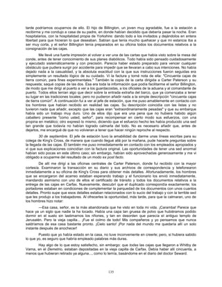 135
tarde podríamos ocuparnos de ello. El hijo de Billington, un joven muy agradable, fue a la estación a
recibirme y me condujo a casa de su padre, en donde habían decidido que debería pasar la noche. Eran
hospitalarios, con la hospitalidad propia de Yorkshire: dando todo a los invitados y dejándolos en entera
libertad para que hicieran lo que deseaban. Sabían que tenía mucho quehacer y que mi estancia iba a
ser muy corta, y el señor Billington tenía preparados en su oficina todos los documentos relativos a la
consignación de las cajas.
Me llevé una fuerte impresión al volver a ver una de las cartas que había visto sobre la mesa del
conde, antes de tener conocimiento de sus planes diabólicos. Todo había sido pensado cuidadosamente
y ejecutado sistemáticamente y con precisión. Parecía haber estado preparado para vencer cualquier
obstáculo que pudiera surgir por accidente para impedir que se llevaran a cabo sus intenciones. No había
dejado nada a la casualidad, y la absoluta exactitud con la que sus instrucciones fueron seguidas era
simplemente un resultado lógico de su cuidado. Vi la factura y tomé nota de ella: "Cincuenta cajas de
tierra común, para fines experimentales." También la copia de la carta dirigida a Carter Paterson y su
respuesta; saqué copias de las dos. Esa era toda la información que podía facilitarme el señor Billington,
de modo que me dirigí al puerto a ver a los guardacostas, a los oficiales de la aduana y al comandante de
puerto. Todos ellos tenían algo que decir sobre la entrada extraña del barco, que ya comenzaba a tener
su lugar en las tradiciones locales; pero no pudieron añadir nada a la simple descripción "cincuenta cajas
de tierra común". A continuación fui a ver al jefe de estación, que me puso amablemente en contacto con
los hombres que habían recibido en realidad las cajas. Su descripción coincidía con las listas y no
tuvieron nada que añadir, excepto que las cajas eran "extraordinariamente pesadas" y que su embarque
había sido un trabajo muy duro. Uno de ellos dijo que era una pena que no hubiera habido algún
caballero presente "como usted, señor", para recompensar en cierto modo sus esfuerzos, con una
propina en metálico; otro expresó lo mismo, diciendo que el esfuerzo hecho les había producido una sed
tan grande que todavía no habían logrado calmarla del todo. No es necesario añadir que, antes de
dejarlos, me encargué de que no volvieran a tener que hacer ningún reproche al respecto.
30 de septiembre. El jefe de estación tuvo la amabilidad de darme unas líneas escritas para su
colega de King's Cross, de manera que cuando llegué allá por la mañana, pude hacerle preguntas sobre
la llegada de las cajas. Él también me puso inmediatamente en contacto con los empleados apropiados y
vi que sus explicaciones coincidían con la factura original. Las oportunidades de tener una sed anormal
habían sido pocas en este último caso; sin embargo, habían sido aprovechadas generosamente y me vi
obligado a ocuparme del resultado de un modo ex post facto.
De allí me dirigí a las oficinas centrales de Carter Paterson, donde fui recibido con la mayor
cortesía. Examinaron la transacción en su diario y sus archivos de correspondencia y telefonearon
inmediatamente a su oficina de King's Cross para obtener más detalles. Afortunadamente, los hombres
que se encargaron del acarreo estaban esperando trabajo y el funcionario los envió inmediatamente,
mandando asimismo con uno de ellos el certificado de tránsito y todos los documentos relativos a la
entrega de las cajas en Carfax. Nuevamente, descubrí que el duplicado correspondía exactamente; los
portadores estaban en condiciones de complementar la parquedad de los documentos con unos cuantos
detalles. Pronto supe que esos detalles estaban relacionados con lo sucio del trabajo y con la terrible sed
que les produjo a los trabajadores. Al ofrecerles la oportunidad, más tarde, para que la calmaran, uno de
los hombres hizo notar:
—Esa casa, señor, es la más abandonada que he visto en toda mi vida. ¡Caramba! Parece que
hace ya un siglo que nadie la ha tocado. Había una capa tan gruesa de polvo que hubiéramos podido
dormir en el suelo sin lastimarnos los riñones, y tan en desorden que parecía el antiguo templo de
Jerusalén. Pero la vieja capilla... ¡Fue el colmo de todo! Mis compañeros y yo pensamos que nunca
saldríamos de esa casa bastante pronto. ¡Cielo santo! ¡Por nada del mundo me quedaría allí un solo
instante después de anochecer!
Puesto que yo había estado en la casa, no tuve inconveniente en creerle; pero, si hubiera sabido
lo que yo, es seguro que habría empleado palabras más duras.
Hay algo de lo que estoy satisfecho, sin embargo: que todas las cajas que llegaron a Whitby de
Varna, en el Demetrio, estaban depositadas en la vieja capilla de Carfax. Debía haber allí cincuenta, a
menos que hubieran retirado ya alguna..., como lo temía, basándome en el diario del doctor Seward.
 