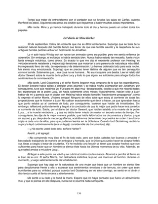 136
Tengo que tratar de entrevistarme con el portador que se llevaba las cajas de Carfax, cuando
Renfield los atacó. Siguiendo esa pista, es posible que lleguemos a saber muchas cosas importantes.
Más tarde. Mina y yo hemos trabajado durante todo el día y hemos puesto en orden todos los
papeles.
Del diario de Mina Harker
30 de septiembre. Estoy tan contenta que me es difícil contenerme. Supongo que se trata de la
reacción natural después del horrible temor que tenía: de que ese terrible asunto y la reapertura de sus
antiguas heridas podrían actuar en detrimento de Jonathan.
Lo vi salir hacia Whitby con un rostro tan animado como era posible; pero me sentía enferma de
aprensión. Sin embargo, el esfuerzo le había sentado bien. Nunca había estado tan resuelto, fuerte y con
tanta energía volcánica, como ahora. Es exacto lo que me dijo el excelente profesor van Helsing: es
verdaderamente resistente y mejora bajo tensiones que matarían a una persona de naturaleza más débil.
Ha regresado lleno de vida, de esperanza y de determinación. Lo hemos ordenado todo para esta noche.
Me siento muy emocionada. Supongo que es preciso tener lástima de alguien que es tan perseguido
como el conde. Solamente que... esa cosa no es humana... No es ni siquiera una bestia. Leer el relato del
doctor Seward sobre la muerte de la pobre Lucy y todo lo que siguió, es suficiente para ahogar todos los
sentimientos de conmiseración.
Más tarde. Lord Godalming y el señor Morris llegaron más temprano de lo que los esperábamos.
El doctor Seward había salido a arreglar unos asuntos y se había hecho acompañar por Jonathan; por
consiguiente, tuve que recibirlos yo. Fue para mí algo muy desagradable, debido a que me recordó todas
las esperanzas de la pobre Lucy, de hacía solamente unos meses. Naturalmente, habían oído a Lucy
hablar de mí y parecía que el doctor van Helsing había estado también "haciéndome propaganda", como
lo expresó el señor Morris. ¡Pobres amigos! Ninguno de ellos sabe que estoy al corriente de todas las
proposiciones que le hicieron a Lucy. No sabían exactamente qué decir o hacer, ya que ignoraban hasta
que punto estaba yo al corriente de todo; por consiguiente, tuvieron que hablar de trivialidades. Sin
embargo, reflexioné profundamente y llegué a la conclusión de que lo mejor que podía hacer era ponerlos
al corriente de todo. Sabía, por el diario del doctor Seward, que habían asistido a la muerte de la pobre
Lucy..., a la muerte verdadera..., y que no debía tener miedo de revelar un secreto antes de tiempo. Por
consiguiente, les dije de la mejor manera posible, que había leído todos los documentos y diarios, y que
mi esposo y yo, después de mecanografiarlos, acabábamos de terminar de ponerlos en orden. Les di una
copia a cada uno de ellos, para que pudieran leerlos en la biblioteca. Cuando lord Godalming recibió la
suya y la leyó cuidadosamente (era un legajo considerable de documentos), dijo:
—¿Ha escrito usted todo esto, señora Harker?
Asentí, y él agregó:
—No comprendo muy bien el fin de todo esto; pero son todos ustedes tan buenos y amables y
han estado trabajando de manera tan enérgica y honrada, que lo único que puedo hacer es aceptar todas
sus ideas a ciegas y tratar de ayudarlos. Ya he recibido una lección al tener que aceptar hechos que son
suficientes para hacer que un hombre se sienta triste hasta los últimos momentos de su vida. Además, sé
que usted amaba a mi pobre Lucy...
Al llegar a este punto, se volvió y se cubrió el rostro con las manos. Alcancé a percibir el llanto en
el tono de su voz. El señor Morris, con delicadeza instintiva, le puso una mano en el hombro, durante un
momento, y luego salió lentamente de la habitación.
Supongo que hay algo en la naturaleza de una mujer que hace que un hombre se sienta libre
para desplomarse frente a ella y expresar sus sentimientos emotivos o de ternura, sin creer que sean
humillantes para su virilidad; porque cuando lord Godalming se vio solo conmigo, se sentó en el diván y
dio rienda suelta al llanto sincera y abiertamente.
Me senté a su lado y le tomé la mano. Espero que no haya pensado que fuera un atrevimiento
mío, y que si piensa en ello después, nunca se le ocurrirá nada semejante.
 