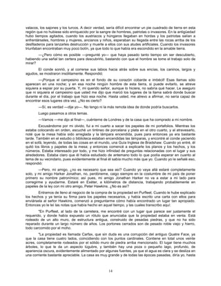 14
valacos, los sajones y los turcos. A decir verdad, sería difícil encontrar un pie cuadrado de tierra en esta
región que no hubiese sido enriquecido por la sangre de hombres, patriotas o invasores. En la antigüedad
hubo tiempos agitados, cuando los austriacos y húngaros llegaban en hordas y los patriotas salían a
enfrentárseles, hombres y mujeres, ancianos y niños, esperaban su llegada entre las rocas arriba de los
desfiladeros para lanzarles destrucción y muerte a ellos con sus aludes artificiales. Cuando los invasores
triunfaban encontraban muy poco botín, ya que todo lo que había era escondido en la amable tierra.
—¿Pero cómo es posible —pregunté yo— que haya pasado tanto tiempo sin ser descubierto,
habiendo una señal tan certera para descubrirlo, bastando con que el hombre se tome el trabajo solo de
mirar?
El conde sonrió, y al correrse sus labios hacia atrás sobre sus encías, los caninos, largos y
agudos, se mostraron insólitamente. Respondió:
—¡Porque el campesino es en el fondo de su corazón cobarde e imbécil! Esas llamas sólo
aparecen en una noche; y en esa noche ningún hombre de esta tierra, si puede evitarlo, se atreve
siquiera a espiar por su puerta. Y, mi querido señor, aunque lo hiciera, no sabría qué hacer. Le aseguro
que ni siquiera el campesino que usted me dijo que marcó los lugares de la llama sabrá donde buscar
durante el día, por el trabajo que hizo esa noche. Hasta usted, me atrevo a afirmar, no sería capaz de
encontrar esos lugares otra vez. ¿No es cierto?
—Sí, es verdad —dije yo—. No tengo ni la más remota idea de donde podría buscarlos.
Luego pasamos a otros temas.
—Vamos —me dijo al final—, cuénteme de Londres y de la casa que ha comprado a mi nombre.
Excusándome por mi olvido, fui a mi cuarto a sacar los papeles de mi portafolios. Mientras los
estaba colocando en orden, escuché un tintineo de porcelana y plata en el otro cuarto, y al atravesarlo,
noté que la mesa había sido arreglada y la lámpara encendida, pues para entonces ya era bastante
tarde. También en el estudio o biblioteca estaban encendidas las lámparas, y encontré al conde yaciendo
en el sofá, leyendo, de todas las cosas en el mundo, una Guía Inglesa de Bradshaw. Cuando yo entré, él
quitó los libros y papeles de la mesa; y entonces comencé a explicarle los planos y los hechos, y los
números. Estaba interesado por todo, y me hizo infinidad de preguntas relacionadas con el lugar y sus
alrededores. Estaba claro que él había estudiado de antemano todo lo que podía esperar en cuanto al
tema de su vecindario, pues evidentemente al final él sabía mucho más que yo. Cuando yo le señalé eso,
respondió:
—Pero, mi amigo, ¿no es necesario que sea así? Cuando yo vaya allá estaré completamente
solo, y mi amigo Harker Jonathan, no, perdóneme, caigo siempre en la costumbre de mi país de poner
primero su nombre patronímico; así pues, mi amigo Jonathan Harker no va a estar a mi lado para
corregirme y ayudarme. Estaré en Exéter, a kilómetros de distancia, trabajando probablemente en
papeles de la ley con mi otro amigo, Peter Hawkins. ¿No es así?
Entramos de lleno al negocio de la compra de la propiedad en Purfleet. Cuando le hube explicado
los hechos y ya tenía su firma para los papeles necesarios, y había escrito una carta con ellos para
enviársela al señor Hawkins, comenzó a preguntarme cómo había encontrado un lugar tan apropiado.
Entonces yo le leí las notas que había hecho en aquel tiempo, y las cuales transcribo aquí:
"En Purfleet, al lado de la carretera, me encontré con un lugar que parece ser justamente el
requerido, y donde había expuesto un rótulo que anunciaba que la propiedad estaba en venta. Está
rodeado de un alto muro, de estructura antigua, construido de pesadas piedras, y que no ha sido
reparado durante un largo número de años. Los portones cerrados son de pesado roble viejo y hierro,
todo carcomido por el moho.
"La propiedad es llamada Carfax, que sin duda es una corrupción del antiguo Quatre Face, ya
que la casa tiene cuatro lados, coincidiendo con los puntos cardinales. Contiene en total unos veinte
acres, completamente rodeados por el sólido muro de piedra arriba mencionado. El lugar tiene muchos
árboles, lo que le da un aspecto lúgubre, y también hay una poza o pequeño lago, profundo, de
apariencia oscura, evidentemente alimentado por algunas fuentes, ya que el agua es clara y se desliza en
una corriente bastante apreciable. La casa es muy grande y de todas las épocas pasadas, diría yo, hasta
 