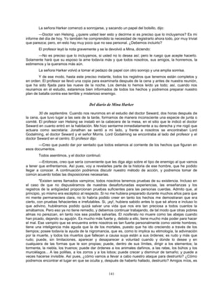 141
La señora Harker comenzó a sonrojarse, y sacando un papel del bolsillo, dijo:
—Doctor van Helsing, ¿quiere usted leer esto y decirme si es preciso que lo incluyamos? Es mi
informe del día de hoy. Yo también he comprendido la necesidad de registrarlo ahora todo, por muy trivial
que parezca; pero, en esto hay muy poco que no sea personal. ¿Debemos incluirlo?
El profesor leyó la nota gravemente y se la devolvió a Mina, diciendo:
—No es preciso que lo incluyamos, si usted no lo desea así; pero le ruego que acepte hacerlo.
Solamente hará que su esposo la ame todavía más y que todos nosotros, sus amigos, la honremos, la
estimemos y la queramos más aún.
La señora Harker volvió a tomar el pedazo de papel con otro sonrojo y una amplia sonrisa.
Y de ese modo, hasta este preciso instante, todos los registros que tenemos están completos y
en orden. El profesor se llevó una copia para examinarla después de la cena y antes de nuestra reunión,
que ha sido fijada para las nueve de la noche. Los demás lo hemos leído ya todo; así, cuando nos
reunamos en el estudio, estaremos bien informados de todos los hechos y podremos preparar nuestro
plan de batalla contra ese terrible y misterioso enemigo.
Del diario de Mina Harker
30 de septiembre. Cuando nos reunimos en el estudio del doctor Seward, dos horas después de
la cena, que tuvo lugar a las seis de la tarde, formamos de manera inconsciente una especie de junta o
comité. El profesor van Helsing se instaló en la cabecera de la mesa, en el sitio que le indicó el doctor
Seward en cuanto entró en la habitación. Me hizo sentarme inmediatamente a su derecha y me rogó que
actuara como secretaria: Jonathan se sentó a mi lado, y frente a nosotros se encontraban Lord
Godalming, el doctor Seward y el señor Morris. Lord Godalming se encontraba al lado del profesor y el
doctor Seward en el centro. El profesor dijo:
—Creo que puedo dar por sentado que todos estamos al corriente de los hechos que figuran en
esos documentos.
Todos asentimos, y el doctor continuó:
—Entonces, creo que sería conveniente que les diga algo sobre el tipo de enemigo al que vamos
a tener que enfrentarnos. Así pues, voy a revelarles parte de la historia de ese hombre, que he podido
llegar a conocer. A continuación podremos discutir nuestro método de acción, y podremos tomar de
común acuerdo todas las disposiciones necesarias.
"Existen seres llamados vampiros; todos nosotros tenemos pruebas de su existencia. Incluso en
el caso de que no dispusiéramos de nuestras desafortunadas experiencias, las enseñanzas y los
registros de la antigüedad proporcionan pruebas suficientes para las personas cuerdas. Admito que, al
principio, yo mismo era escéptico al respecto. Si no me hubiera preparado durante muchos años para que
mi mente permaneciera clara, no lo habría podido creer en tanto los hechos me demostraran que era
cierto, con pruebas fehacientes e irrefutables. Si, ¡ay!, hubiera sabido antes lo que sé ahora e incluso lo
que adivino, hubiéramos podido quizá salvar una vida que nos era tan preciosa a todos cuantos la
amábamos. Pero eso ya no tiene remedio, y debemos continuar trabajando, de tal modo que otras pobres
almas no perezcan, en tanto nos sea posible salvarlas. El nosferatu no muere como las abejas cuando
han picado, dejando su aguijón. Es mucho más fuerte y, debido a ello, tiene mucho más poder para hacer
el mal. Ese vampiro que se encuentra entre nosotros es tan fuerte personalmente como veinte hombres;
tiene una inteligencia más aguda que la de los mortales, puesto que ha ido creciendo a través de los
tiempos; posee todavía la ayuda de la nigromancia, que es, como lo implica su etimología, la adivinación
por la muerte, y todos los muertos que fallecen a causa suya están a sus órdenes; es rudo y más que
rudo; puede, sin limitaciones, aparecer y desaparecer a voluntad cuando y donde lo desee y en
cualquiera de las formas que le son propias; puede, dentro de sus límites, dirigir a los elementos; la
tormenta, la niebla, los truenos; puede dar órdenes a los animales dañinos, a las ratas, los búhos y los
murciélagos... A las polillas, a los zorros y a los lobos; puede crecer y disminuir de tamaño; y puede a
veces hacerse invisible. Así pues, ¿cómo vamos a llevar a cabo nuestro ataque para destruirlo? ¿Cómo
podremos encontrar el lugar en que se oculta y, después de haberlo hallado, destruirlo? Amigos míos, es
 