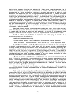 142
una gran labor. Vamos a emprender una tarea terrible, y puede haber suficiente para hacer que los
valientes se estremezcan. Puesto que si fracasamos en nuestra lucha, él tendrá que vencernos
necesariamente y, ¿dónde terminaremos nosotros en ese caso? La vida no es nada; no le doy
importancia. Pero, fracasar en este caso no significa solamente vida o muerte. Es que nos volveríamos
como él; que en adelante seríamos seres nefandos de la noche, como él... Seres sin corazón ni
conciencia, que se dedican a la rapiña de los cuerpos y almas de quienes más aman. Para nosotros, las
puertas del cielo permanecerán cerradas para siempre, porque, ¿quién podrá abrírnoslas?
Continuaremos existiendo, despreciados por todos, como una mancha ante el resplandor de Dios; como
una flecha en el costado de quien murió por nosotros. Pero, estamos frente a frente con el deber y, en
ese caso, ¿podemos retroceder? En lo que a mi respecta, digo que no; pero yo soy viejo, y la vida, con su
brillo, sus lugares agradables, el canto de los pájaros, su música y su amor, ha quedado muy atrás.
Todos los demás son jóvenes. Algunos de ustedes han conocido el dolor, pero les esperan todavía días
muy dichosos. ¿Qué dicen ustedes?"
Mientras el profesor hablaba, Jonathan me había tomado de la mano. Temía que la naturaleza
terrible del peligro lo estuviera abrumando, cuando vi que me tendía la mano; pero el sentir su contacto
me infundió vida..., tan fuerte, tan segura, con tanta resolución... La mano de un hombre valiente puede
hablar por sí misma; no necesita ni siquiera que sea una mujer enamorada quien escuche su música.
Cuando el profesor cesó de hablar, mi esposo me miró a los ojos y yo lo miré a él; no
necesitábamos hablar para comprendemos.
—Respondo por Mina y por mí —dijo.
—Cuente conmigo, profesor —dijo Quincey Morris, lacónicamente, como de costumbre.
—Estoy con ustedes —dijo lord Godalming—, por el amor de Lucy, y no por ninguna otra razón.
El doctor Seward se limitó a asentir. El profesor se puso en pie y después de dejar su crucifijo de
oro sobre la mesa, extendió las manos a ambos lados. Yo le tomé la mano derecha y lord Godalming la
izquierda; Jonathan me cogió la mano derecha con su izquierda y tendió su derecha al señor Morris. Así,
cuando todos nos tomamos de la mano, nuestra promesa solemne estaba hecha. Sentí una frialdad
mortal en el corazón, pero ni por un momento se me ocurrió retractarme. Volvimos a tomar asiento en
nuestros sitios correspondientes y el doctor van Helsing siguió hablando, con una complacencia que
mostraba claramente que había comenzado el trabajo en serio. Era preciso tomarlo con la misma
gravedad y seriedad que cualquier otro asunto importante de la vida.
—Bueno, ya saben a qué tendremos que enfrentarnos; pero tampoco nosotros carecemos de
fuerza. Tenemos, por nuestra parte, el poder de asociarnos... Un poder que les es negado a los vampiros;
tenemos fuentes científicas; somos libres para actuar y pensar, y nos pertenecen tanto las horas diurnas
como las nocturnas. En efecto, por cuanto nuestros poderes son extensos, son también abrumadores, y
estamos en libertad para utilizarlos. Tenemos una verdadera devoción a una causa y un fin que alcanzar
que no tiene nada de egoísta. Eso es mucho ya.
"Ahora, veamos hasta dónde están limitados los poderes a que vamos a enfrentarnos y cómo
está limitado el individuo. En efecto, vamos a examinar las limitaciones de los vampiros en general y de
éste en particular.
"Todo cuanto tenemos como puntos de referencia son las tradiciones y las supersticiones. Esos
fundamentos no parecen, al principio, ser muy importantes, cuando se ponen en juego la vida y la muerte.
No tenemos modo de controlar otros medios, y, en segundo lugar porque, después de todo, esas cosas,
la tradición y las supersticiones, son algo. ¿No es cierto que otros conservan la creencia en los vampiros,
aunque nosotros no? Hace un año, ¿quién de nosotros hubiera aceptado una posibilidad semejante, en
medio de nuestro siglo diecinueve, científico, escéptico y realista? Incluso nos negábamos a aceptar una
creencia que parecía justificada ante nuestros propios ojos. Aceptemos entonces que el vampiro y la
creencia en sus limitaciones y en el remedio contra él reposan por el momento sobre la misma base.
Puesto que déjenme decirles que ha sido conocido en todos los lugares que han sido habitados por los
hombres. En la antigua Grecia, en la antigua Roma; existió en Alemania, en Francia, en la India, incluso
en el Chernoseso; y en China, que se encuentra tan lejos de nosotros, por todos conceptos, existe
todavía, y los pueblos los temen incluso en nuestros días. Ha seguido la estela de los islandeses
 