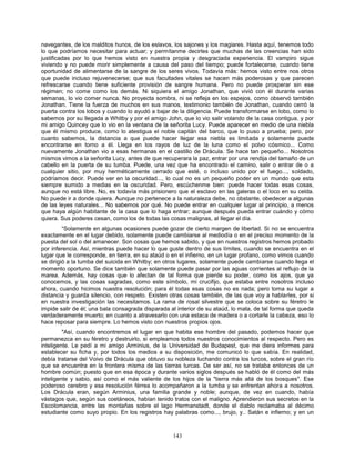 143
navegantes, de los malditos hunos, de los eslavos, los sajones y los magiares. Hasta aquí, tenemos todo
lo que podríamos necesitar para actuar; y permítanme decirles que muchas de las creencias han sido
justificadas por lo que hemos visto en nuestra propia y desgraciada experiencia. El vampiro sigue
viviendo y no puede morir simplemente a causa del paso del tiempo; puede fortalecerse, cuando tiene
oportunidad de alimentarse de la sangre de los seres vivos. Todavía más: hemos visto entre nos otros
que puede incluso rejuvenecerse; que sus facultades vitales se hacen más poderosas y que parecen
refrescarse cuando tiene suficiente provisión de sangre humana. Pero no puede prosperar sin ese
régimen; no come como los demás. Ni siquiera el amigo Jonathan, que vivió con él durante varias
semanas, lo vio comer nunca. No proyecta sombra, ni se refleja en los espejos, como observó también
Jonathan. Tiene la fuerza de muchos en sus manos, testimonio también de Jonathan, cuando cerró la
puerta contra los lobos y cuando lo ayudó a bajar de la diligencia. Puede transformarse en lobo, como lo
sabemos por su llegada a Whitby y por el amigo John, que lo vio salir volando de la casa contigua, y por
mi amigo Quincey que lo vio en la ventana de la señorita Lucy. Puede aparecer en medio de una niebla
que él mismo produce, como lo atestigua el noble capitán del barco, que lo puso a prueba; pero, por
cuanto sabemos, la distancia a que puede hacer llegar esa niebla es limitada y solamente puede
encontrarse en torno a él. Llega en los rayos de luz de la luna como el polvo cósmico... Como
nuevamente Jonathan vio a esas hermanas en el castillo de Drácula. Se hace tan pequeño... Nosotros
mismos vimos a la señorita Lucy, antes de que recuperara la paz, entrar por una rendija del tamaño de un
cabello en la puerta de su tumba. Puede, una vez que ha encontrado el camino, salir o entrar de o a
cualquier sitio, por muy herméticamente cerrado que esté, o incluso unido por el fuego..., soldado,
podríamos decir. Puede ver en la oscuridad..., lo cual no es un pequeño poder en un mundo que esta
siempre sumido a medias en la oscuridad. Pero, escúchenme bien: puede hacer todas esas cosas,
aunque no está libre. No, es todavía más prisionero que el esclavo en las galeras o el loco en su celda.
No puede ir a donde quiera. Aunque no pertenece a la naturaleza debe, no obstante, obedecer a algunas
de las leyes naturales... No sabemos por qué. No puede entrar en cualquier lugar al principio, a menos
que haya algún habitante de la casa que lo haga entrar; aunque después pueda entrar cuándo y cómo
quiera. Sus poderes cesan, como los de todas las cosas malignas, al llegar el día.
“Solamente en algunas ocasiones puede gozar de cierto margen de libertad. Si no se encuentra
exactamente en el lugar debido, solamente puede cambiarse al mediodía o en el preciso momento de la
puesta del sol o del amanecer. Son cosas que hemos sabido, y que en nuestros registros hemos probado
por inferencia. Así, mientras puede hacer lo que guste dentro de sus límites, cuando se encuentra en el
lugar que le corresponde, en tierra, en su ataúd o en el infierno, en un lugar profano, como vimos cuando
se dirigió a la tumba del suicida en Whitby; en otros lugares, solamente puede cambiarse cuando llega el
momento oportuno. Se dice también que solamente puede pasar por las aguas corrientes al reflujo de la
marea. Además, hay cosas que lo afectan de tal forma que pierde su poder, como los ajos, que ya
conocemos, y las cosas sagradas, como este símbolo, mi crucifijo, que estaba entre nosotros incluso
ahora, cuando hicimos nuestra resolución; para él todas esas cosas no es nada; pero toma su lugar a
distancia y guarda silencio, con respeto. Existen otras cosas también, de las que voy a hablarles, por si
en nuestra investigación las necesitamos. La rama de rosal silvestre que se coloca sobre su féretro le
impide salir de él; una bala consagrada disparada al interior de su ataúd, lo mata, de tal forma que queda
verdaderamente muerto; en cuanto a atravesarlo con una estaca de madera o a cortarle la cabeza, eso lo
hace reposar para siempre. Lo hemos visto con nuestros propios ojos.
"Así, cuando encontremos el lugar en que habita ese hombre del pasado, podemos hacer que
permanezca en su féretro y destruirlo, si empleamos todos nuestros conocimientos al respecto. Pero es
inteligente. Le pedí a mi amigo Arminius, de la Universidad de Budapest, que me diera informes para
establecer su ficha y, por todos los medios a su disposición, me comunicó lo que sabía. En realidad,
debía tratarse del Voivo de Drácula que obtuvo su nobleza luchando contra los turcos, sobre el gran río
que se encuentra en la frontera misma de las tierras turcas. De ser así, no se trataba entonces de un
hombre común; puesto que en esa época y durante varios siglos después se habló de él como del más
inteligente y sabio, así como el más valiente de los hijos de la "tierra más allá de los bosques". Ese
poderoso cerebro y esa resolución férrea lo acompañaron a la tumba y se enfrentan ahora a nosotros.
Los Drácula eran, según Arminius, una familia grande y noble; aunque, de vez en cuando, había
vástagos que, según sus coetáneos, habían tenido tratos con el maligno. Aprendieron sus secretos en la
Escolomancia, entre las montañas sobre el lago Hermanstadt, donde el diablo reclamaba al décimo
estudiante como suyo propio. En los registros hay palabras como..., brujo, y.. Satán e infierno; y en un
 
