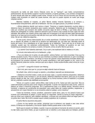 144
manuscrito se habla de este mismo Drácula como de un "wampyr", que todos comprendemos
perfectamente. De esa familia surgieron muchos hombres y mujeres grandes, y sus tumbas consagraron
la tierra donde sólo este ser maligno puede morar. Porque no es el menor de sus horrores que ese ser
maligno esté enraizado en todas las cosas buenas, sino que no puede reposar en suelo que tenga
reliquias santas."
Mientras hablaba el maestro, el señor Morris estaba mirando fijamente a la ventana y,
levantándose tranquilamente, salió de la habitación. Se hizo una ligera pausa y el profesor continuó:
—Ahora debemos decidir qué vamos a hacer. Tenemos a nuestra disposición muchos datos y
debemos hacer los planes necesarios para nuestra campaña. Sabemos por la investigación llevada a
cabo por Jonathan que enviaron del castillo cincuenta cajas de tierra a Whitby, y que todas ellas han
debido ser entregadas en Carfax; sabemos asimismo que al menos unas cuantas de esas cajas han sido
retiradas. Me parece que nuestro primer paso debe ser el averiguar si el resto de esas cajas permanecen
todavía en la casa que se encuentra más allá del muro que hemos observado hoy, o si han sido retiradas
otras. De ser así, debemos seguirlas...
En ese punto, fuimos interrumpidos de un modo asombroso. Al exterior de la casa sonó el ruido
de un disparo de pistola; el cristal de la ventana fue destrozado por una bala que, desviada sobre el
borde del marco, fue a estrellarse en el lado opuesto de la habitación. Temo que soy en el fondo una
cobarde, puesto que me estremecí profundamente. Todos los hombres se pusieron en pie; lord
Godalming se precipitó a la ventana y la abrió. Al hacerlo, oímos al señor Morris que decía:
—¡Lo siento! Creo haberlos alarmado. Voy a subir y les explicaré todo lo relativo a mi acto.
Un minuto más tarde entró en la habitación, y dijo:
—Fue una idiotez de mi parte y le pido perdón, señora Harker, con toda sinceridad. Creo que he
debido asustarla mucho. Pero el hecho es que mientras el profesor estaba hablando un gran murciélago
se posó en el pretil de la ventana. Les tengo un horror tan grande a esos espantosos animales desde que
se produjeron los sucesos recientes, que no puedo soportarlos y salí para pegarle un tiro, como lo he
estado haciendo todas las noches, siempre que veo a alguno. Antes acostumbraba usted reírse de mí por
ello, Art.
—¿Lo hirió? —preguntó el doctor van Helsing.
—No lo sé, pero creo que no, ya que se alejó volando hacia el bosque.
Sin añadir más, volvió a ocupar su asiento, y el profesor reanudó sus declaraciones:
—Debemos encontrar todas y cada una de esas cajas, y cuando estemos preparados, debemos
capturar o liquidar a ese monstruo o, por así decirlo, debemos esterilizar esa tierra, para que ya no pueda
buscar refugio en ella. Así, al fin, podremos hallarlo en su forma humana, entre el mediodía y la puesta
del sol y atacarlo cuando más debilitado se encuentre.
"Ahora, en cuanto a usted, señora Mina, esta noche es el fin, hasta que todo vaya bien. Nos es
usted demasiado preciosa para correr riesgos semejantes. Cuando nos separemos esta noche, usted no
deberá ya volver a hacernos preguntas. Se lo explicaremos todo a su debido tiempo. Nosotros somos
hombres, y estamos en condiciones de soportarlo, pero usted debe ser nuestra estrella y esperanza, y
actuaremos con mayor libertad si no se encuentra usted en peligro, como nosotros."
Todos los hombres, incluso Jonathan, parecieron sentir alivio, pero no me parecía bueno que
tuvieran que enfrentarse al peligro y quizá reducir su seguridad, siendo la fuerza la mejor seguridad...,
sólo por tener que cuidarme; pero estaban decididos, y aunque era una píldora difícil de tragar para mí,
no podía decir nada. Me limité a aceptar aquel cuidado quijotesco de mi persona.
El señor Morris resumió la discusión:
—Como no hay tiempo que perder, propongo que le echemos una ojeada a esa casa ahora
mismo. El tiempo es importante y una acción rápida nuestra puede salvar a otra víctima.
Sentí que el corazón me fallaba, cuando vi que se acercaba el momento de entrar en acción, pero
no dije nada, pues tenía miedo, ya que si parecía ser un estorbo o una carga para sus trabajos, podrían
 