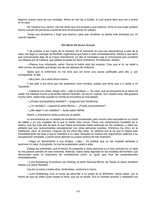 145
dejarme incluso fuera de sus consejos. Ahora se han ido a Carfax, lo cual quiere decir que van a entrar
en la casa.
De manera muy varonil, me han dicho que me acueste y que duerma, como si una mujer pudiera
dormir cuando las personas a quienes ama se encuentran en peligro.
Tengo que acostarme y fingir que duermo, para que Jonathan no sienta más ansiedad por mí
cuando regrese.
Del diario del doctor Seward
1 de octubre, a las cuatro de la mañana. En el momento en que nos disponíamos a salir de la
casa, me llegó un mensaje de Renfield, rogándome que fuera a verlo inmediatamente, debido a que tenía
que comunicarme algo de la mayor importancia. Le dije al mensajero que le comunicara que cumpliría
sus deseos por la mañana; que estaba ocupado en esos momentos. El enfermero añadió:
—Parece muy intranquilo, señor. Nunca lo había visto tan ansioso. Creo que si no va usted a
verlo pronto, es posible que tenga uno de sus ataques de violencia.
Sabía que el enfermero no me diría eso sin tener una causa justificada para ello y, por
consiguiente, le dije:
—Muy bien, iré a verlo ahora mismo.
Y les pedí a los otros que me esperaran unos minutos, puesto que tenía que ir a visitar a mi
"paciente".
—Lléveme con usted, amigo John —dijo el profesor —. Su caso, que se encuentra en el diario de
usted, me interesa mucho y ha tenido relación también, de vez en cuando, con nuestro caso. Me gustaría
mucho verlo, sobre todo cuando su mente se encuentra en mal estado.
—¿Puedo acompañarlos también? —preguntó lord Godalming.
—¿Yo también? —inquirió el señor Morris—. ¿Puedo acompañarlos?
—¿Me dejan ir con ustedes? —quiso saber Harker.
Asentí, y avanzamos todos juntos por el pasillo.
Lo encontramos en un estado de excitación considerable, pero mucho más razonable en su modo
de hablar y en sus modales de lo que lo había visto nunca. Tenía una comprensión inusitada de sí
mismo, que iba más allá de todo lo que había encontrado hasta entonces en los lunáticos, y daba por
sentado que sus razonamientos prevalecerían con otras personas cuerdas. Entramos los cinco en la
habitación, pero, al principio, ninguno de los otros dijo nada. Su petición era la de que lo dejara salir
inmediatamente del asilo y que lo mandara a su casa. Apoyaba su súplica con argumentos relativos a su
recuperación completa, y ponía como ejemplo su propia cordura de ese momento.
—Hago un llamamiento a sus amigos —dijo—. Es posible que no les moleste sentarse a
examinar mi caso. A propósito, no me ha presentado usted a ellos.
Estaba tan extrañado, que el hecho de presentar a otras personas a un loco recluido en un asilo
no me pareció extraño en ese momento. Además, había cierta dignidad en los modales del hombre, que
denunciaba tanto la costumbre de considerarse como un igual, que hice las presentaciones
inmediatamente.
—Lord Godalming, el profesor van Helsing, el señor Quincey Morris, de Texas, el señor Jonathan
Harker y el señor Renfield.
Les dio la mano a todos ellos, diciéndoles, conforme lo hacía:
—Lord Godalming, tuve el honor de secundar a su padre en el Windham; siento saber, por el
hecho de que es usted quien posee el título, que ya no existe. Era un hombre querido y respetado por
 