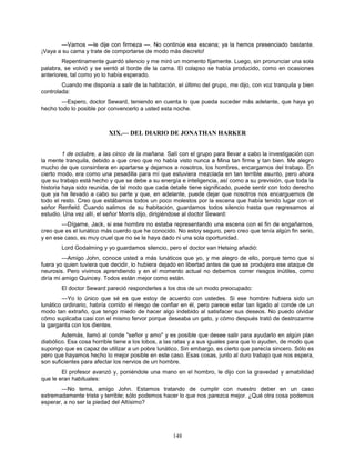 148
—Vamos —le dije con firmeza —. No continúe esa escena; ya la hemos presenciado bastante.
¡Vaya a su cama y trate de comportarse de modo más discreto!
Repentinamente guardó silencio y me miró un momento fijamente. Luego, sin pronunciar una sola
palabra, se volvió y se sentó al borde de la cama. El colapso se había producido, como en ocasiones
anteriores, tal como yo lo había esperado.
Cuando me disponía a salir de la habitación, el último del grupo, me dijo, con voz tranquila y bien
controlada:
—Espero, doctor Seward, teniendo en cuenta lo que pueda suceder más adelante, que haya yo
hecho todo lo posible por convencerlo a usted esta noche.
XIX.— DEL DIARIO DE JONATHAN HARKER
1 de octubre, a las cinco de la mañana. Salí con el grupo para llevar a cabo la investigación con
la mente tranquila, debido a que creo que no había visto nunca a Mina tan firme y tan bien. Me alegro
mucho de que consintiera en apartarse y dejarnos a nosotros, los hombres, encargarnos del trabajo. En
cierto modo, era como una pesadilla para mí que estuviera mezclada en tan terrible asunto, pero ahora
que su trabajo está hecho y que se debe a su energía e inteligencia, así como a su previsión, que toda la
historia haya sido reunida, de tal modo que cada detalle tiene significado, puede sentir con todo derecho
que ya ha llevado a cabo su parte y que, en adelante, puede dejar que nosotros nos encarguemos de
todo el resto. Creo que estábamos todos un poco molestos por la escena que había tenido lugar con el
señor Renfield. Cuando salimos de su habitación, guardamos todos silencio hasta que regresamos al
estudio. Una vez allí, el señor Morris dijo, dirigiéndose al doctor Seward:
—Dígame, Jack, si ese hombre no estaba representando una escena con el fin de engañarnos,
creo que es el lunático más cuerdo que he conocido. No estoy seguro, pero creo que tenía algún fin serio,
y en ese caso, es muy cruel que no se le haya dado ni una sola oportunidad.
Lord Godalming y yo guardamos silencio, pero el doctor van Helsing añadió:
—Amigo John, conoce usted a más lunáticos que yo, y me alegro de ello, porque temo que si
fuera yo quien tuviera que decidir, lo hubiera dejado en libertad antes de que se produjera ese ataque de
neurosis. Pero vivimos aprendiendo y en el momento actual no debemos correr riesgos inútiles, como
diría mi amigo Quincey. Todos están mejor como están.
El doctor Seward pareció responderles a los dos de un modo preocupado:
—Yo lo único que sé es que estoy de acuerdo con ustedes. Si ese hombre hubiera sido un
lunático ordinario, habría corrido el riesgo de confiar en él, pero parece estar tan ligado al conde de un
modo tan extraño, que tengo miedo de hacer algo indebido al satisfacer sus deseos. No puedo olvidar
cómo suplicaba casi con el mismo fervor porque deseaba un gato, y cómo después trató de destrozarme
la garganta con los dientes.
Además, llamó al conde "señor y amo" y es posible que desee salir para ayudarlo en algún plan
diabólico. Esa cosa horrible tiene a los lobos, a las ratas y a sus iguales para que lo ayuden, de modo que
supongo que es capaz de utilizar a un pobre lunático. Sin embargo, es cierto que parecía sincero. Sólo es
pero que hayamos hecho lo mejor posible en este caso. Esas cosas, junto al duro trabajo que nos espera,
son suficientes para afectar los nervios de un hombre.
El profesor avanzó y, poniéndole una mano en el hombro, le dijo con la gravedad y amabilidad
que le eran habituales:
—No tema, amigo John. Estamos tratando de cumplir con nuestro deber en un caso
extremadamente triste y terrible; sólo podemos hacer lo que nos parezca mejor. ¿Qué otra cosa podemos
esperar, a no ser la piedad del Altísimo?
 