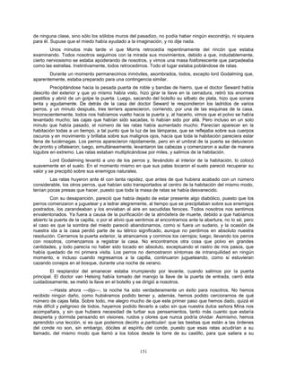 151
de ninguna clase, sino sólo los sólidos muros del pasadizo, no podía haber ningún escondrijo, ni siquiera
para él. Supuse que el miedo había ayudado a la imaginación, y no dije nada.
Unos minutos más tarde vi que Morris retrocedía repentinamente del rincón que estaba
examinando. Todos nosotros seguimos con la mirada sus movimientos, debido a que, indudablemente,
cierto nerviosismo se estaba apoderando de nosotros, y vimos una masa fosforescente que parpadeaba
como las estrellas. Instintivamente, todos retrocedimos. Todo el lugar estaba poblándose de ratas.
Durante un momento permanecimos inmóviles, asombrados, todos, excepto lord Godalming que,
aparentemente, estaba preparado para una contingencia similar.
Precipitándose hacia la pesada puerta de roble y bandas de hierro, que el doctor Seward había
descrito del exterior y que yo mismo había visto, hizo girar la llave en la cerradura, retiró los enormes
pestillos y abrió de un golpe la puerta. Luego, sacando del bolsillo su silbato de plata, hizo que sonara
lenta y agudamente. De detrás de la casa del doctor Seward le respondieron los ladridos de varios
perros, y un minuto después, tres terriers aparecieron, corriendo, por una de las esquinas de la casa.
Inconscientemente, todos nos habíamos vuelto hacia la puerta y, al hacerlo, vimos que el polvo se había
levantado mucho; las cajas que habían sido sacadas, lo habían sido por allá. Pero incluso en un solo
minuto que había pasado, el número de las ratas había aumentado mucho. Parecían aparecer en la
habitación todas a un tiempo, a tal punto que la luz de las lámparas, que se reflejaba sobre sus cuerpos
oscuros y en movimiento y brillaba sobre sus malignos ojos, hacía que toda la habitación pareciera estar
llena de luciérnagas. Los perros aparecieron rápidamente, pero en el umbral de la puerta se detuvieron
de pronto y olfatearon; luego, simultáneamente, levantaron las cabezas y comenzaron a aullar de manera
lúgubre en extremo. Las ratas estaban multiplicándose por miles, y salimos de la habitación.
Lord Godalming levantó a uno de los perros y, llevándolo al interior de la habitación, lo colocó
suavemente en el suelo. En el momento mismo en que sus patas tocaron el suelo pareció recuperar su
valor y se precipitó sobre sus enemigos naturales.
Las ratas huyeron ante él con tanta rapidez, que antes de que hubiera acabado con un número
considerable, los otros perros, que habían sido transportados al centro de la habitación del mismo modo,
tenían pocas presas que hacer, puesto que toda la masa de ratas se había desvanecido.
Con su desaparición, pareció que había dejado de estar presente algo diabólico, puesto que los
perros comenzaron a juguetear y a ladrar alegremente, al tiempo que se precipitaban sobre sus enemigos
postrados, los zarandeaban y los enviaban al aire en sacudidas feroces. Todos nosotros nos sentimos
envalentonados. Ya fuera a causa de la purificación de la atmósfera de muerte, debido a que habíamos
abierto la puerta de la capilla, o por el alivio que sentimos al encontrarnos ante la abertura, no lo sé; pero
el caso es que la sombra del miedo pareció abandonarnos, como si fuera un sudario, y la ocasión de
nuestra ida a la casa perdió parte de su tétrico significado, aunque no perdimos en absoluto nuestra
resolución. Cerramos la puerta exterior, la atrancamos y corrimos los cerrojos; luego, llevando los perros
con nosotros, comenzamos a registrar la casa. No encontramos otra cosa que polvo en grandes
cantidades, y todo parecía no haber sido tocado en absoluto, exceptuando el rastro de mis pasos, que
había quedado de mi primera visita. Los perros no demostraron síntomas de intranquilidad en ningún
momento, e incluso cuando regresamos a la capilla, continuaron jugueteando, como si estuvieran
cazando conejos en el bosque, durante una noche de verano.
El resplandor del amanecer estaba irrumpiendo por levante, cuando salimos por la puerta
principal. El doctor van Helsing había tomado del manojo la llave de la puerta de entrada, cerró ésta
cuidadosamente, se metió la llave en el bolsillo y se dirigió a nosotros.
—Hasta ahora —dijo—, la noche ha sido verdaderamente un éxito para nosotros. No hemos
recibido ningún daño, como hubiéramos podido temer y, además, hemos podido cerciorarnos de qué
número de cajas falta. Sobre todo, me alegro mucho de que este primer paso que hemos dado, quizá el
más difícil y peligroso de todos, hayamos podido llevarlo a cabo sin que nuestra dulce señora Mina nos
acompañara, y sin que hubiera necesidad de turbar sus pensamientos, tanto más cuanto que estaría
despierta y dormida pensando en visiones, ruidos y olores que nunca podría olvidar. Asimismo, hemos
aprendido una lección, si es que podemos decirlo a particulari: que las bestias que están a las órdenes
del conde no son, sin embargo, dóciles al espíritu del conde, puesto que esas ratas acudirían a su
llamado, del mismo modo que llamó a los lobos desde la torre de su castillo, para que saliera a su
 