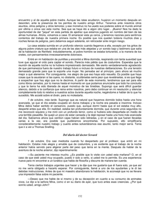 152
encuentro y al de aquella pobre madre. Aunque las ratas acudieron, huyeron un momento después en
desorden, ante la presencia de los perritos de nuestro amigo Arthur. Tenemos ante nosotros otros
asuntos, otros peligros y otros temores; y ese monstruo no ha usado sus poderes sobre el mundo animal
por última o única vez esta noche. Sea que se haya ido a algún otro lugar... ¡Bueno! Nos ha dado la
oportunidad de dar "jaque" en esta partida de ajedrez que estamos jugando en nombre del bien de las
almas humanas. Ahora, volvamos a casa. El amanecer esta ya cerca, y tenemos razones para sentirnos
contentos del trabajo de nuestra primera noche. Es posible que nos queden todavía muchos días y
noches llenas de peligros, pero debemos seguir adelante, sin retroceder ante ningún riesgo.
La casa estaba sumida en un profundo silencio cuando llegamos a ella, excepto por los gritos de
alguna pobre criatura que estaba en una de las alas más alejadas y un sonido bajo y lastimero que salía
de la habitación de Renfield. Indudablemente, el pobre hombre se estaba torturando, a la manera de los
orates, con pensamientos innecesariamente dolorosos.
Entré en mi habitación de puntillas y encontré a Mina dormida, respirando con tanta suavidad que
tuve que aguzar el oído para captar el sonido. Parecía más pálida que de costumbre. Esperaba que la
reunión de aquella noche no la hubiera impresionado demasiado. Me siento verdaderamente agradecido
de que permanezca fuera de nuestro trabajo futuro e incluso de nuestras deliberaciones. Es una tensión
demasiado grande para que la soporte una mujer. No pensaba así al principio, pero ahora sé mucho
mejor a qué atenerme. Por consiguiente, me alegro de que eso haya sido resuelto. Es posible que haya
cosas que la asustaran si las oyera, no obstante, ocultárselas sería peor que revelárselas, si es que llega
a sospechar que hay algo que no le decimos. A partir de este momento, tendremos que ser para ella
como libros cerrados, por lo menos hasta el momento en que podamos anunciarle que todo ha concluido
y que la tierra ha sido liberada de aquel monstruo de las tinieblas. Supongo que será difícil guardar
silencio, debido a la confianza que reina entre nosotros, pero debo continuar en mi resolución y silenciar
completamente todo lo relativo a nuestros actos durante aquella noche, negándome a hablar de lo que ha
sucedido. Me acosté sobre el diván, para no molestarla.
1 de octubre, más tarde. Supongo que es natural que hayamos dormido todos hasta una hora
avanzada, ya que el día estaba ocupado en duros trabajos y la noche era pesada e insomne. Incluso
Mina debía haber sentido el cansancio, puesto que, aunque dormí hasta que el sol estaba muy alto,
desperté antes que ella. En realidad, estaba tan profundamente dormida, que durante unos segundos no
me reconoció siquiera y me miró con un profundo terror, como si hubiera sido despertada en medio de
una terrible pesadilla. Se quejó un poco de estar cansada y la dejé reposar hasta una hora más avanzada
del día. Sabíamos ahora que veintiún cajas habían sido retiradas, y en el caso de que fueran llevadas
varias a la vez, era posible que pudiéramos encontrarlas. Por supuesto, ello simplificaría
considerablemente nuestro trabajo y cuanto antes solventáramos ese asunto, tanto mejor sería. Tenía
que ir a ver a Thomas Snelling.
Del diario del doctor Seward
1 de octubre. Era casi mediodía cuando fui despertado por el profesor, que entró en mi
habitación. Estaba más alegre y amable que de costumbre, y es evidente que el trabajo de la noche
anterior había servido para aligerar parte del peso que tenía en la mente. Después de hablar de la
aventura de la noche anterior, dijo repentinamente:
—Su paciente me interesa mucho. ¿Es posible que lo visite con usted esta mañana? O, en el
caso de que esté usted muy ocupado, puedo ir solo a verlo, si usted me lo permite. Es una experiencia
nueva para mí encontrar a un lunático que habla de filosofía y discurre de manera tan cuerda.
Tenía ciertos trabajos urgentes que hacer y le dije que me gustaría que él fuera solo, ya que así
no me vería obligado a hacerlo esperar. Por consiguiente, llamé a uno de los ayudantes y le di las
debidas instrucciones. Antes de que mi maestro abandonara la habitación, le aconsejé que no se llevara
una impresión falsa sobre mi paciente.
—Deseo que me hable de sí mismo y de su decepción en cuanto a su consumo de animales
vivos. Le dijo a la señora Mina, como vi en su diario de ayer, que tuvo antes esas creencias. ¿Por qué
sonríe usted, amigo John?
 