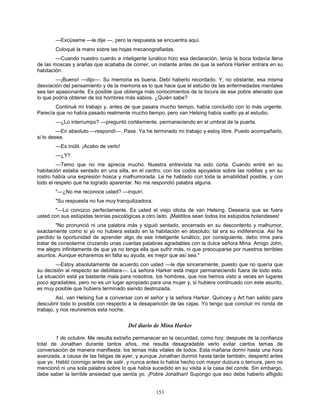 153
—Excúseme —le dije —, pero la respuesta se encuentra aquí.
Coloqué la mano sobre las hojas mecanografiadas.
—Cuando nuestro cuerdo e inteligente lunático hizo esa declaración, tenía la boca todavía llena
de las moscas y arañas que acababa de comer, un instante antes de que la señora Harker entrara en su
habitación.
—¡Bueno! —dijo—. Su memoria es buena. Debí haberlo recordado. Y, no obstante, esa misma
desviación del pensamiento y de la memoria es lo que hace que el estudio de las enfermedades mentales
sea tan apasionante. Es posible que obtenga más conocimientos de la locura de ese pobre alienado que
lo que podría obtener de los hombres más sabios. ¿Quién sabe?
Continué mi trabajo y, antes de que pasara mucho tiempo, había concluido con lo más urgente.
Parecía que no había pasado realmente mucho tiempo, pero van Helsing había vuelto ya al estudio.
—¿Lo interrumpo? —preguntó cortésmente, permaneciendo en el umbral de la puerta.
—En absoluto —respondí—. Pase. Ya he terminado mi trabajo y estoy libre. Puedo acompañarlo,
si lo desea.
—Es inútil. ¡Acabo de verlo!
—¿Y?
—Temo que no me aprecia mucho. Nuestra entrevista ha sido corta. Cuando entré en su
habitación estaba sentado en una silla, en el centro, con los codos apoyados sobre las rodillas y en su
rostro había una expresión hosca y malhumorada. Le he hablado con toda la amabilidad posible, y con
todo el respeto que he logrado aparentar. No me respondió palabra alguna.
"—¿No me reconoce usted? —inquirí.
"Su respuesta no fue muy tranquilizadora.
"—Lo conozco perfectamente. Es usted el viejo idiota de van Helsing. Desearía que se fuera
usted con sus estúpidas teorías psicológicas a otro lado. ¡Malditos sean todos los estúpidos holandeses!
"No pronunció ni una palabra más y siguió sentado, encerrado en su descontento y malhumor,
exactamente como si yo no hubiera estado en la habitación en absoluto; tal era su indiferencia. Así he
perdido la oportunidad de aprender algo de ese inteligente lunático; por consiguiente, debo irme para
tratar de consolarme cruzando unas cuantas palabras agradables con la dulce señora Mina. Amigo John,
me alegro infinitamente de que ya no tenga ella que sufrir más, ni que preocuparse por nuestros terribles
asuntos. Aunque echaremos en falta su ayuda, es mejor que así sea."
—Estoy absolutamente de acuerdo con usted —le dije sinceramente, puesto que no quería que
su decisión al respecto se debilitara—. La señora Harker está mejor permaneciendo fuera de todo esto.
La situación está ya bastante mala para nosotros, los hombres, que nos hemos visto a veces en lugares
poco agradables, pero no es un lugar apropiado para una mujer y, si hubiera continuado con este asunto,
es muy posible que hubiera terminado siendo destrozada.
Así, van Helsing fue a conversar con el señor y la señora Harker. Quincey y Art han salido para
descubrir todo lo posible con respecto a la desaparición de las cajas. Yo tengo que concluir mi ronda de
trabajo, y nos reuniremos esta noche.
Del diario de Mina Harker
1 de octubre. Me resulta extraño permanecer en la oscuridad, como hoy; después de la confianza
total de Jonathan durante tantos años, me resulta desagradable verlo evitar ciertos temas de
conversación de manera manifiesta: los temas más vitales de todos. Esta mañana dormí hasta una hora
avanzada, a causa de las fatigas de ayer, y aunque Jonathan durmió hasta tarde también, despertó antes
que yo. Habló conmigo antes de salir, y nunca antes lo había hecho con mayor dulzura o ternura, pero no
mencionó ni una sola palabra sobre lo que había sucedido en su visita a la casa del conde. Sin embargo,
debe saber la terrible ansiedad que sentía yo. ¡Pobre Jonathan! Supongo que eso debe haberlo afligido
 
