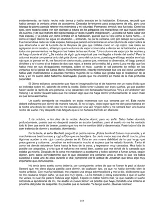 155
evidentemente, se había hecho más densa y había entrado en la habitación. Entonces, recordé que
había cerrado la ventana antes de acostarme. Deseaba levantarme para asegurarme de ello, pero una
letargia de plomo parecía retener mis miembros y mi voluntad. Permanecí inmóvil; eso fue todo. Cerré los
ojos, pero todavía podía ver con claridad a través de los párpados (es maravilloso ver qué trucos tienen
los sueños, y de qué manera tan lógica trabaja a veces nuestra imaginación). La niebla se hacía cada vez
más espesa, y ya podía ver cómo entraba en la habitación, puesto que la veía como si fuera humo..., o
como el vapor blanco del agua en ebullición..., entrando, no por la ventana, sino por debajo de la puerta.
Fue haciéndose cada vez más espesa, hasta que pareció concentrarse en una columna de vapor sobre la
que alcanzaba a ver la lucecita de la lámpara de gas que brillaba como un ojo rojizo. Las ideas se
agolparon en mi cerebro, al tiempo que la columna de vapor comenzaba a danzar en la habitación y entre
todos mis pensamientos me llegaron las frases de las escrituras: "Una columna de vapor por las noches y
de fuego durante el día." ¿Se trataba de algún guía espiritual que me llegaba a través del sueño? Pero la
columna estaba compuesta tanto del guía diurno como del nocturno, puesto que el fuego estaba en el ojo
rojo que, al pensar en él, me fascinó en cierto modo, puesto que, mientras lo observaba, el fuego pareció
dividirse y lo vi como si se tratara de dos ojos rojos, a través de la niebla, tal y como Lucy me dijo que los
había visto en sus divagaciones mentales, sobre el risco, cuando el sol poniente se reflejó en las
ventanas de la iglesia de Santa María. Repentinamente, recordé horrorizada que era así como Jonathan
había visto materializarse a aquellas horribles mujeres de la niebla que giraba bajo el resplandor de la
luna, y en mi sueño debo haberme desmayado, puesto que me encontré en medio de la más profunda
oscuridad.
El último esfuerzo consciente que hizo mi imaginación fue el de hacerme ver un rostro lívido que
se inclinaba sobre mí, saliendo de entre la niebla. Debo tener cuidado con esos sueños, ya que pueden
hacer vacilar la razón de una persona, si se presentan con demasiada frecuencia. Voy a ver al doctor van
Helsing o al doctor Seward para que me receten algo que me haga dormir profundamente; lo único malo
es que temo alarmarlos.
Un sueño semejante se mezclaría en estos momentos con sus temores por mí. Esta noche
deberé esforzarme por dormir de manera natural. Si no lo logro, debo lograr que me den para mañana en
la noche una dosis de cloral; eso no me causará por una vez ningún daño y me sentará bien una buena
noche de sueño. Hoy desperté más fatigada que si no hubiera dormido en absoluto.
2 de octubre, a las diez de la noche. Anoche dormí, pero no soñé. Debo haber dormido
profundamente, puesto que no desperté cuando se acostó Jonathan, pero el sueño no me ha sentado
todo lo bien que sería de desear, puesto que hoy me he sentido débil y desanimada. Pasé todo el día de
ayer tratando de dormir o acostada, dormitando.
Por la tarde, el señor Renfield preguntó si podría verme. ¡Pobre hombre! Estuvo muy amable, y al
marcharse me besó la mano y rogó a Dios que me bendijera. En cierto modo, eso me afectó mucho, y las
lágrimas acuden a mis ojos cuando pienso en él. Esta es una nueva debilidad de la que tengo que
preocuparme y cuidarme. Jonathan se entristecería mucho si supiera que he estado llorando. Tanto él
como los demás estuvieron fuera hasta la hora de la cena, y regresaron muy cansados. Hice todo lo
posible por alegrarlos, y creo que el esfuerzo me sentó bien, puesto que me olvidé de lo cansada que
estaba yo misma. Después de la cena me mandaron a acostarme y todos salieron a fumar juntos, según
dijeron, pero sabía perfectamente que lo que deseaban era contarse unos a otros lo que les había
sucedido a cada uno de ellos durante el día; comprendí por la actitud de Jonathan que tenía algo muy
importante que comunicarles.
No tenía tanto sueño como debería; por consiguiente, antes de que se fueran le pedí al doctor
Seward que me diera alguna pastilla para dormir, de cualquier tipo, ya que no había dormido bien la
noche anterior. Con mucha habilidad, me preparó una droga adormecedora y me la dio, diciéndome que
no me causaría ningún daño, ya que era muy ligera... La he tomado y estoy esperando a que el sueño
me venza, lo cual me parece todavía algo lejano. Espero no haber hecho mal, ya que cuando el sueño
comienza a apoderarse de mí, me asalta un nuevo temor; es posible que haya cometido una tontería al
privarme del poder de despertar. Es posible que lo necesite. Ya tengo sueño. ¡Buenas noches!
 