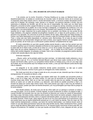 156
XX.— DEL DIARIO DE JONATHAN HARKER
1 de octubre, por la noche. Encontré a Thomas Snelling en su casa, en Bethnal Green; pero,
desafortunadamente, no estaba en condiciones de recordar nada. El aliciente mismo de la cerveza que
mi esperada visita había abierto ante él, resultó demasiado fuerte, y comenzó a beber demasiado pronto,
antes de mi llegada. Sin embargo, supe, gracias a su esposa, una persona decente y tímida, que era
solamente el asistente de Smollet, que de los dos era el responsable. De modo que me dirigí hacia
Walworth y encontré al señor Joseph Smollet en su casa, en mangas de camisa, tomando una taza de té
tardía, que levantaba de un platillo. Es un tipo honrado e inteligente, un trabajador de confianza y con una
inteligencia y una personalidad que le son propias. Recordaba todo respecto al incidente de las cajas, y,
sacando de un lugar misterioso de la parte posterior de su pantalón una libreta con las puntas de las
hojas dobladas y las páginas cubiertas de jeroglíficos trazados con un lápiz de punta gruesa y con una
escritura muy apoyada, me comunicó el punto de destino de las cajas. Había seis que había tomado en
Carfax y las había depositado en el número ciento noventa y siete de Chicksand Street, en Mile End New
Town, y otras seis que había depositado en Jamaica Lane, Bermondsey. En el caso de que el conde
deseara distribuir sus fantasmales refugios por todo Londres, esos lugares habrían sido escogidos como
punto de partida, de tal modo que a continuación pudiera distribuir completamente las cajas.
El modo sistemático en que todo aquello estaba siendo llevado a cabo me hizo pensar que eso
no podría significar que el monstruo deseaba confinarse en dos lugares de Londres. Estaba situado ya en
la parte este de la ribera norte, al este de la costa sur y al sur de la ciudad. Era seguro que no pensaba
dejar fuera de sus planes diabólicos el norte y el oeste..., por no hablar de la City misma, y el corazón
mismo del Londres elegante, al sudoeste y al oeste. Volví a ver a Smollet y le pregunté si podría decirnos
si había sido sacada alguna otra caja de Carfax.
Entonces respondió:
—Bueno, señor, se ha portado usted muy bien conmigo —le había dado medio soberano y voy a
decirle todo lo que sé. Oí a un hombre llamado Bloxam que decía hace cuatro noches en el "Are and
Ounds" de Pincer's Alley, que él y su compañero habían tenido un trabajo sucio y raro en una vieja casa
de Purfleet. No son frecuentes aquí los trabajos de esa índole, y creo que Sam Bloxam podrá decirle algo
más al respecto.
Le pregunté si le era posible indicarme donde podría encontrarlo. Le dije que si podía
conseguirme la dirección, tendría mucho gusto en entregarle otro medio soberano.
De modo que tomó de un trago el resto de su té y se puso en pie, diciendo que iba a iniciar sus
averiguaciones. En la puerta se detuvo, y dijo:
—Escuche, señor, no tiene sentido que espere usted aquí. Es posible que encuentre pronto a
Sam, o que no lo haga, pero, de todos modos, no creo que se encuentre en condiciones de decirle
muchas cosas esta noche. Sam es un tipo raro cuando saca los pies de sus casillas. Si puede usted
darme un sobre con un sello de correos y su dirección, veré donde es posible encontrar a Sam y le
enviaré los datos por correo esta misma noche. Pero será preciso que vaya a verlo muy de mañana si
quiere encontrarlo, puesto que Sam se levanta temprano, por muy prolongada que haya sido la juerga de
la noche anterior.
Eso resultó práctico, de modo que uno de los niños salió con un penique a comprar un sobre y
una hoja de papel, y le di el cambio. Cuando regresó, le puse la dirección al sobre y le pegué el sello, y
cuando Smollet me prometió otra vez que me enviaría la dirección por correo en cuanto la descubriera,
me dirigí a casa. De todos modos, estamos sobre la pista. Esta noche me siento cansado y deseo dormir.
Mina está profundamente dormida y tiene un aspecto demasiado pálido; sus ojos dan la impresión de que
ha estado llorando. Pobre mujer, estoy seguro de que le es muy duro permanecer en la ignorancia y que
eso puede hacer que se sienta doblemente ansiosa por mí y por todos los demás. Pero es mejor así. Es
mejor sentirse decepcionado y ansioso, que tener los nervios destrozados. Los médicos tenían razón al
insistir en que ella debía permanecer fuera de todo este terrible asunto. Debo mantenerme firme, puesto
que la carga del silencio debe pesar sobre todo en mí. Ni siquiera puedo mencionar el tema ante ella, por
ninguna circunstancia. En realidad, no creo que resulte una tarea difícil y dura, después de todo, ya que
 