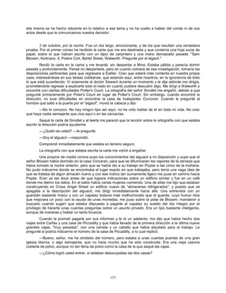 157
ella misma se ha hecho reticente en lo relativo a ese tema y no ha vuelto a hablar del conde ni de sus
actos desde que le comunicamos nuestra decisión.
2 de octubre, por la noche. Fue un día largo, emocionante, y de los que resultan una verdadera
prueba. Por el primer correo he recibido la carta que me era destinada y que contenía una hoja sucia de
papel, sobre el que habían escrito con un lápiz de carpintero y una mano demasiado pesada: "Sam
Bloxam, Korkrans, 4, Poters Cort, Bartel Street, Walworth. Pregunte por el algacil."
Recibí la carta en la cama y me levanté, sin despertar a Mina. Estaba pálida y parecía dormir
pesada y profundamente. Pensé no despertarla, pero en cuanto volviera de esa investigación, tomaría las
disposiciones pertinentes para que regresara a Exéter. Creo que estará más contenta en nuestra propia
casa, interesándose en sus tareas cotidianas, que estando aquí, entre nosotros, en la ignorancia de todo
lo que está sucediendo. Vi solamente al doctor Seward durante un momento y le dije adónde me dirigía,
prometiéndole regresar a explicarle todo el resto en cuanto pudiera descubrir algo. Me dirigí a Walworth y
encontré con ciertas dificultades Potter's Court. La ortografía del señor Smollet me engañó, debido a que
pregunté primeramente por Poter's Court en lugar de Potter's Court. Sin embargo, cuando encontré la
dirección, no tuve dificultades en encontrar la casa de huéspedes Corcoran. Cuando le pregunté al
hombre que salió a la puerta por el "algacil", movió la cabeza y dijo:
—No lo conozco. No hay ningún tipo así aquí; no he oído hablar de él en toda mi vida. No creo
que haya nadie semejante que viva aquí o en las cercanías.
Saqué la carta de Smollet y al leerla me pareció que la lección sobre la ortografía con que estaba
escrito la dirección podría ayudarme.
—¿Quién es usted? —le pregunté.
—Soy el alguacil —respondió.
Comprendí inmediatamente que estaba en terreno seguro.
La ortografía con que estaba escrita la carta me volvió a engañar.
Una propina de media corona puso los conocimientos del alguacil a mi disposición y supe que el
señor Bloxam había dormido en la casa Corcaran, para que se difuminaran los vapores de la cerveza que
había tomado la noche anterior, pero que se había ido a su trabajo en Poplar a las cinco de la mañana.
No pudo indicarme donde se encontraba el lugar exacto en que trabajaba, pero tenía una vaga idea de
que se trataba de algún almacén nuevo y con ese indicio tan sumamente ligero me puse en camino hacia
Poplar. Eran ya las doce antes de que lograra indicaciones sobre un edificio similar y fue en un café
donde me dieron los datos. En el salón había varias mujeres comiendo. Una de ellas me dijo que estaban
construyendo en Cross Angel Street un edificio nuevo de "almacenes refrigerados", y puesto que se
apegaba a la descripción del alguacil, me dirigí inmediatamente hacia allá. Una entrevista con un
guardián bastante hosco y con un capataz todavía más malhumorado que el guarda, cuyo humor hice
que mejorara un poco con la ayuda de unas monedas, me puso sobre la pista de Bloxam; mandaron a
buscarlo cuando sugerí que estaba dispuesto a pagarle al capataz su sueldo del día íntegro por el
privilegio de hacerle unas cuantas preguntas sobre un asunto privado. Era un tipo bastante inteligente,
aunque de maneras y hablar un tanto bruscos.
Cuando le prometí pagarle por sus informes y le di un adelanto, me dijo que había hecho dos
viajes entre Carfax y una casa de Piccadilly y que había llevado de la primera dirección a la última nueve
grandes cajas, "muy pesadas", con una carreta y un caballo que había alquilado para el trabajo. Le
pregunté si podría indicarme el número de la casa de Piccadilly, a lo cual replicó:
—Bueno, señor, me he olvidado del número, pero estaba a unas cuantas puertas de una gran
iglesia blanca, o algo semejante, que no hace mucho que ha sido construida. Era una vieja casona
cubierta de polvo, aunque no tan llena de polvo como la casa de la que saqué las cajas.
—¿Cómo logró usted entrar, si estaban desocupadas las dos casas?
 