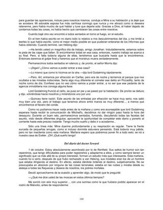 160
para guardar las apariencias, incluso para nosotros mismos, conduje a Mina a su habitación y la dejé que
se acostara. Mi adorable esposa fue más cariñosa conmigo que nunca y me abrazó como si deseara
retenerme, pero había mucho de qué hablar y tuve que dejarla sola. Gracias a Dios, el haber dejado de
contarnos todas las cosas, no había hecho que cambiaran las cosas entre nosotros.
Cuando bajé otra vez encontré a todos sentados en torno al fuego, en el estudio.
En el tren había escrito en mi diario todo lo relativo a mis descubrimientos del día, y me limité a
leerles lo que había escrito, como el mejor medio posible en que pudieran enterarse de los informes que
había obtenido. Cuando terminé, van Helsing dijo:
—Ha tenido usted un magnífico día de trabajo, amigo Jonathan. Indudablemente, estamos sobre
la pista de las cajas que faltan. Si encontramos todas en esa casa, entonces, nuestro trabajo se acerca a
su final. Pero, si falta todavía alguna de ellas, tendremos que buscarla hasta que la encontremos.
Entonces daremos el golpe final y haremos que el monstruo muera verdaderamente.
Permanecimos todos sentados en silencio y, de pronto, el señor Morris dijo:
—¡Digan! ¿Cómo vamos a poder entrar a esa casa?
—Lo mismo que como lo hicimos en la otra —dijo lord Godalming rápidamente.
—Pero, Art, entramos por efracción en Carfax; pero era de noche y teníamos el parque que nos
ocultaba a las miradas indiscretas. Sería algo muy diferente el cometer ese delito en Piccadilly, tanto de
noche como de día. Confieso que no veo cómo vamos a poder entrar, a no ser que ese pedante de la
agencia inmobiliaria nos consiga alguna llave.
Lord Godalming frunció el ceño, se puso en pie y se paseó por la habitación. De pronto se detuvo
y dijo, volviéndose hacia nosotros y mirándonos uno por uno:
—Quincey tiene razón. Este asunto de las entradas por efracción se hace muy serio; nos salió
muy bien una vez, pero el trabajo que tenemos ahora entre manos es muy diferente..., a menos que
encontremos el llavero del conde.
Como no podíamos hacer nada antes de la mañana y como era aconsejable que lord Godalming
esperara hasta recibir la comunicación de Mitchell's, decidimos no dar ningún paso hasta la hora del
desayuno. Durante un buen rato, permanecimos sentados, fumando, discutiendo todas las facetas del
asunto, visto desde diferentes ángulos; aproveché la oportunidad de completar este diario y ponerlo al
corriente hasta este preciso instante. Tengo mucho sueño y debo ir a acostarme...
Sólo una línea más. Mina duerme profundamente y su respiración es regular. Tiene la frente
surcada de pequeñas arrugas, como si incluso dormida estuviera pensando. Está todavía muy pálida,
pero no tan macilenta como esta mañana. Mañana espero que podremos poner fin a todo esto; se irá a
nuestra casa de Exéter. ¡Oh! ¡Qué sueño tengo!
Del diario del doctor Seward
1 de octubre. Estoy absolutamente asombrado por lo de Renfield. Sus saltos de humor son tan
repentinos, que tengo dificultades para poder registrarlos y adaptarme a ellos, y como siempre tienen un
significado que va más allá de su propio bienestar, forman un estudio más que interesante. Esta mañana,
cuando fui a verlo, después de que hubo rechazado a van Helsing, sus modales eran los de un hombre
que estaba dirigiendo al destino. En efecto, estaba dándole órdenes al destino, subjetivamente. No se
preocupaba en absoluto por ninguna de las cosas terrenales; estaba en las nubes y miraba desde su
atalaya a todas las flaquezas y deseos de nosotros, los pobres mortales.
Decidí aprovecharme de la ocasión y aprender algo, de modo que le pregunté:
—¿Qué me dice usted de las moscas en estos últimos tiempos?
Me sonrió con aire muy superior..., con una sonrisa como la que hubiera podido aparecer en el
rostro de Malvolio, antes de responderme:
 