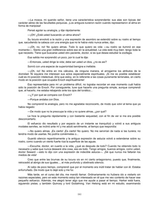 161
—La mosca, mi querido señor, tiene una característica sorprendente: sus alas son típicas del
carácter aéreo de las facultades psíquicas. ¡Los antiguos tuvieron razón cuando representaron el alma en
forma de mariposa!
Pensé agotar su analogía, y dije rápidamente:
—¡Oh! ¿Está usted buscando un alma ahora?
Su locura envolvió a la razón y una expresión de asombro se extendió sobre su rostro al tiempo
que, sacudiendo la cabeza con una energía que no le había visto nunca antes, dijo:
—¡Oh, no, no! No quiero almas. Todo lo que quiero es vida —su rostro se iluminó en ese
momento—. Siento una gran indiferencia sobre eso en la actualidad. La vida está muy bien: tengo toda la
que necesito. Tiene que buscarse usted otro paciente, doctor, si es que desea estudiar la zoofagia.
Esa salida me sorprendió un poco, por lo cual le dije:
—Entonces, usted dirige la vida; debe ser usted un dios, ¿no es así?
Sonrió con una especie de superioridad benigna e inefable.
—¡Oh, no! No entra en mis cálculos, de ninguna manera, el arrogarme los atributos de la
divinidad. Ni siquiera me interesan sus actos especialmente espirituales. ¡Si me es posible establecer
cuál es mi posición intelectual, diría que estoy, en lo referente a las cosas puramente terrenales, en cierto
modo en la posición que ocupaba Enoch espiritualmente!
Eso representaba para mí un problema difícil, no lograba recordar en ese momento cuál había
sido la posición de Enoch. Por consiguiente, tuve que hacerle una pregunta simple, aunque comprendí
que, al hacerlo, me estaba rebajando ante los ojos del lunático...
—¿Y por qué se compara con Enoch?
—Porque andaba con Dios.
No comprendí la analogía, pero no me agradaba reconocerlo, de modo que volví al tema que ya
había negado:
—De modo que no le preocupa la vida y no quiere almas, ¿por qué?
Le hice la pregunta rápidamente y con bastante sequedad, con el fin de ver si me era posible
desconcertarlo.
El esfuerzo dio resultado y por espacio de un instante se tranquilizó y volvió a sus antiguos
modales serviles, se inclinó ante mí y me aduló servilmente, al tiempo que respondía:
—No quiero almas. ¡Es cierto! ¡Es cierto! No quiero. No me servirían de nada si las tuviera; no
tendría modo de usarlas. No podría comérmelas o...
Guardó silencio repentinamente y la antigua expresión de astucia volvió a extenderse sobre su
rostro, como cuando un viento fuerte riza la superficie de las aguas.
—Escuche, doctor, en cuanto a la vida, ¿qué es después de todo? Cuando ha obtenido todo lo
necesario y sabe que nunca deseará otra cosa, eso es todo. Tengo amigos, buenos amigos, como usted,
doctor Seward —esto lo dijo con una expresión de indecible astucia—. ¡Sé que nunca me faltarán los
medios de vida!
Creo que entre las brumas de su locura vio en mí cierto antagonismo, puesto que, finalmente,
retrocedió al abrigo de sus iguales..., al más profundo y obstinado silencio.
Al cabo de poco tiempo, comprendí que por el momento era inútil tratar de hablar con él. Estaba
enfurruñado. De modo que lo dejé solo y me fui.
Más tarde, en el curso del día, me mandó llamar. Ordinariamente no hubiera ido a visitarlo sin
razones especiales, pero en este momento estoy tan interesado en él que me veo contento de hacer ese
pequeño esfuerzo. Además, me alegró tener algo que me ayude a pasar el tiempo. Harker está fuera,
siguiendo pistas; y también Quincey y lord Godalming. Van Helsing está en mi estudio, examinando
 