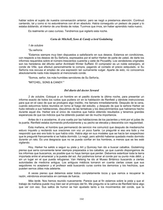 164
hablar sobre el sujeto de nuestra conversación anterior, pero se negó a prestarnos atención. Continuó
cantando, tal y como si no estuviéramos con él en absoluto. Había conseguido un pedazo de papel y lo
estaba doblando, al interior de una libreta de notas. Tuvimos que irnos, sin haber aprendido nada nuevo.
Es realmente un caso curioso. Tendremos que vigilarlo esta noche.
Carta de Mitchell, Sons & Candy a lord Godalming
1 de octubre
“Su señoría:
"Estamos siempre muy bien dispuestos a satisfacerlo en sus deseos. Estamos en condiciones,
con respecto a los deseos de Su Señoría, expresados por el señor Harker de parte de usted, de darle los
informes requeridos sobre el número trescientos cuarenta y siete de Piccadilly. Los vendedores originales
son los herederos del difunto señor Archibald Winter Suffield. El comprador es un noble extranjero, el
conde de Ville, que efectuó personalmente la compra, pagando al contado el precio estipulado, si Su
Señoría nos excusa el empleo de una expresión tan sumamente vulgar. Aparte de esto, no conocemos
absolutamente nada más respecto al mencionado conde.
"Somos, señor, los más humildes servidores de Su Señoría,
"MITCHEL, SONS & CANDY "
Del diario del doctor Seward
2 de octubre. Coloqué a un hombre en el pasillo durante la última noche, para presentar un
informe exacto de todos los ruidos que pudiera oír en la habitación de Renfield y dándole instrucciones
para que en el caso de que se produjera algo insólito, me llamara inmediatamente. Después de la cena,
cuando estuvimos todos reunidos en torno al fuego del estudio, y después de que la señora Harker se
hubo retirado a sus habitaciones, discutimos de las tentativas y los descubrimientos que habíamos hecho
durante aquel día. Harker era el único de nosotros que había obtenido resultados y tenemos grandes
esperanzas de que los indicios que ha obtenido puedan ser de mucha importancia.
Antes de ir a acostarme, di una vuelta por las habitaciones de los pacientes y miré por el judas de
la puerta. Renfield estaba durmiendo profundamente y su pecho se elevaba y descendía con regularidad.
Esta mañana, el hombre que permaneció de servicio me comunicó que después de medianoche
estuvo inquieto y recitando sus oraciones con voz un poco fuerte. Le pregunté si eso era todo y me
respondió que eso era todo lo que había oído. Había algo en sus modales que se hacía tan sospechoso
que le pregunté francamente si se había dormido. Lo negó, pero admitió haberse quedado medio dormido
durante un rato. Es una desgracia que no se pueda confiar en los hombres, a menos que se les esté
vigilando.
Hoy, Harker ha salido a seguir su pista y Art y Quincey han ido a buscar caballos. Godalming
piensa que sería conveniente tener siempre preparados a los caballos, ya que cuando dispongamos de
los informes que buscamos, es posible que no haya tiempo que perder. Debemos esterilizar toda la tierra
importada entre el amanecer y la puesta del sol. Así podremos tomar al conde por su punto más débil, y
sin un lugar en el que pueda refugiarse. Van Helsing ha ido al Museo Británico buscando a ciertas
autoridades de medicina antigua. Los antiguos médicos tomaron en cuenta ciertas cosas que sus
seguidores no aceptaron y el profesor está buscando curas contra los demonios y los hechizos, que
pueden sernos útiles más adelante.
A veces pienso que debemos estar todos completamente locos y que vamos a recuperar la
razón, viéndonos encerrados en camisas de fuerza.
Más tarde. Nos hemos reunido nuevamente. Parece que al fin estamos sobre la pista y que el
trabajo de mañana puede muy bien ser el principio del fin. Me pregunto si la calma de Renfield tiene algo
que ver con eso. Sus saltos de humor se han ajustado tanto a los movimientos del conde, que la
 